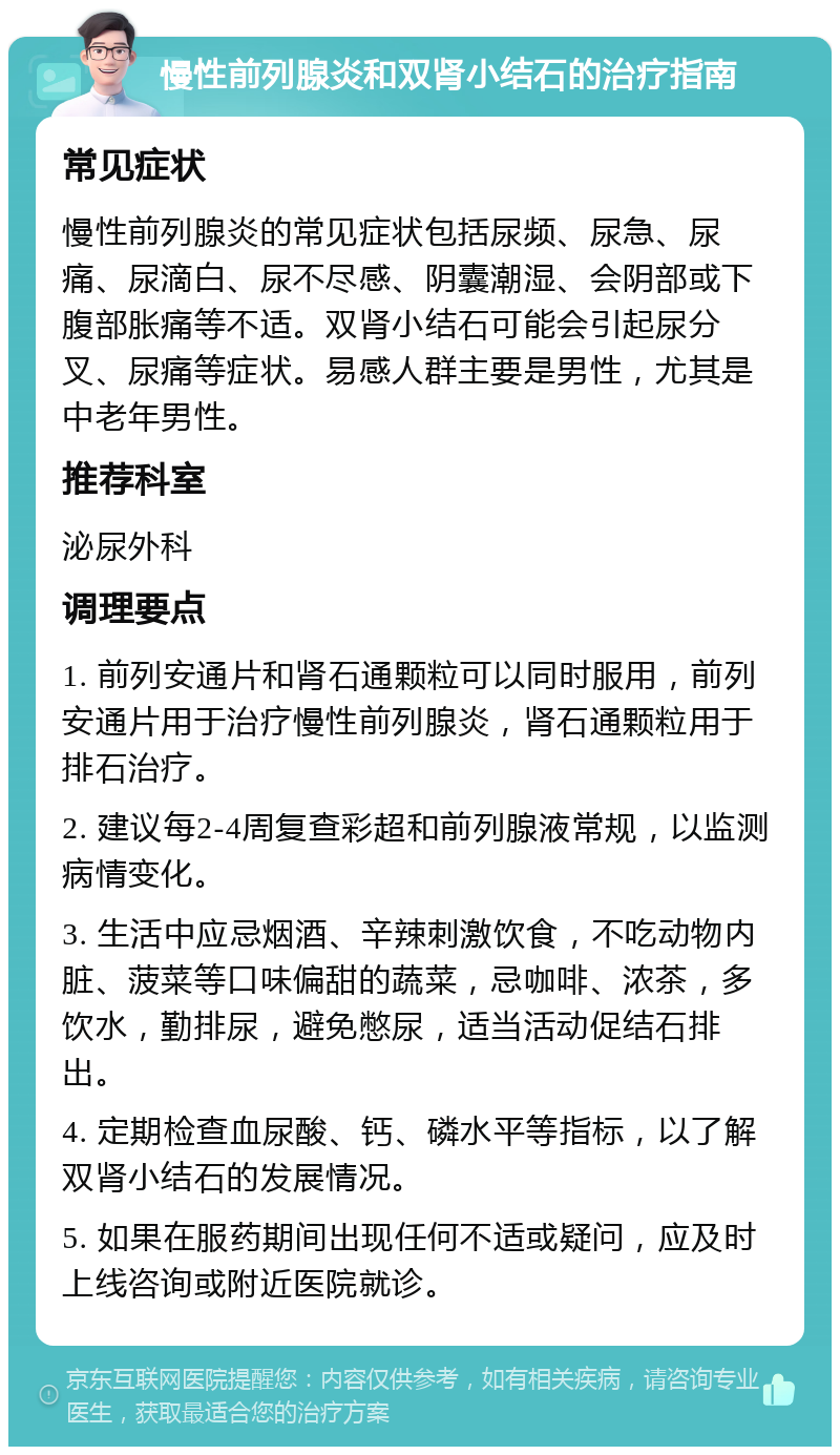 慢性前列腺炎和双肾小结石的治疗指南 常见症状 慢性前列腺炎的常见症状包括尿频、尿急、尿痛、尿滴白、尿不尽感、阴囊潮湿、会阴部或下腹部胀痛等不适。双肾小结石可能会引起尿分叉、尿痛等症状。易感人群主要是男性，尤其是中老年男性。 推荐科室 泌尿外科 调理要点 1. 前列安通片和肾石通颗粒可以同时服用，前列安通片用于治疗慢性前列腺炎，肾石通颗粒用于排石治疗。 2. 建议每2-4周复查彩超和前列腺液常规，以监测病情变化。 3. 生活中应忌烟酒、辛辣刺激饮食，不吃动物内脏、菠菜等口味偏甜的蔬菜，忌咖啡、浓茶，多饮水，勤排尿，避免憋尿，适当活动促结石排出。 4. 定期检查血尿酸、钙、磷水平等指标，以了解双肾小结石的发展情况。 5. 如果在服药期间出现任何不适或疑问，应及时上线咨询或附近医院就诊。