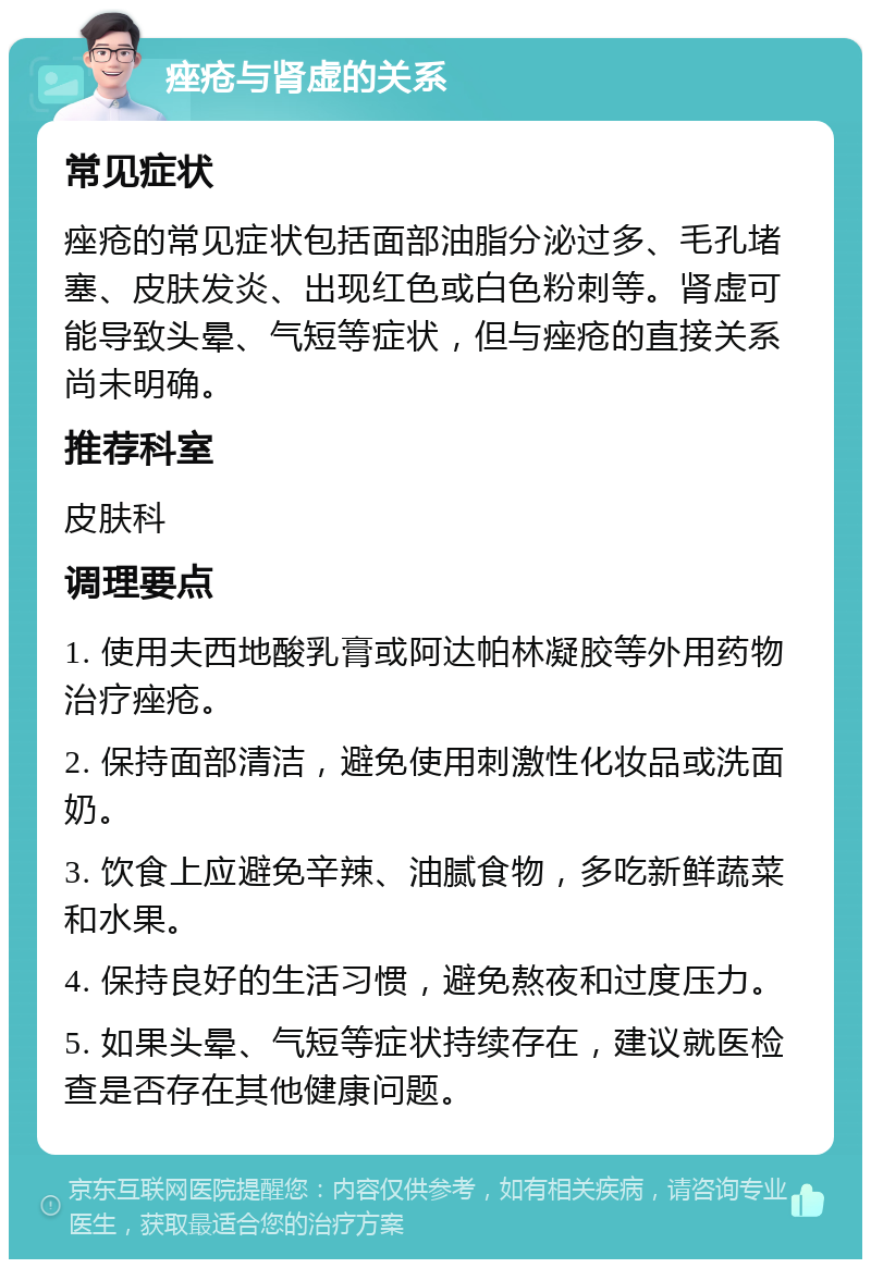 痤疮与肾虚的关系 常见症状 痤疮的常见症状包括面部油脂分泌过多、毛孔堵塞、皮肤发炎、出现红色或白色粉刺等。肾虚可能导致头晕、气短等症状，但与痤疮的直接关系尚未明确。 推荐科室 皮肤科 调理要点 1. 使用夫西地酸乳膏或阿达帕林凝胶等外用药物治疗痤疮。 2. 保持面部清洁，避免使用刺激性化妆品或洗面奶。 3. 饮食上应避免辛辣、油腻食物，多吃新鲜蔬菜和水果。 4. 保持良好的生活习惯，避免熬夜和过度压力。 5. 如果头晕、气短等症状持续存在，建议就医检查是否存在其他健康问题。