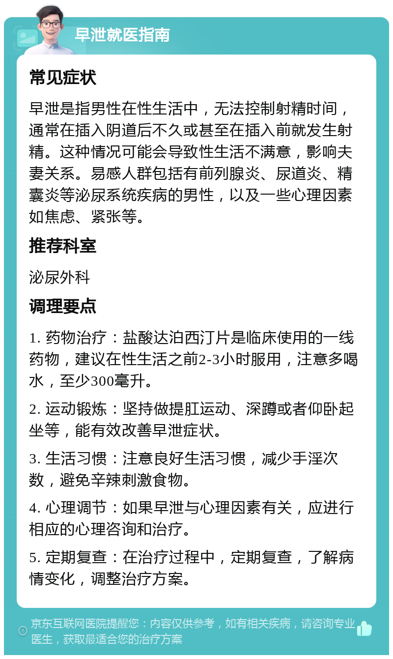 早泄就医指南 常见症状 早泄是指男性在性生活中，无法控制射精时间，通常在插入阴道后不久或甚至在插入前就发生射精。这种情况可能会导致性生活不满意，影响夫妻关系。易感人群包括有前列腺炎、尿道炎、精囊炎等泌尿系统疾病的男性，以及一些心理因素如焦虑、紧张等。 推荐科室 泌尿外科 调理要点 1. 药物治疗：盐酸达泊西汀片是临床使用的一线药物，建议在性生活之前2-3小时服用，注意多喝水，至少300毫升。 2. 运动锻炼：坚持做提肛运动、深蹲或者仰卧起坐等，能有效改善早泄症状。 3. 生活习惯：注意良好生活习惯，减少手淫次数，避免辛辣刺激食物。 4. 心理调节：如果早泄与心理因素有关，应进行相应的心理咨询和治疗。 5. 定期复查：在治疗过程中，定期复查，了解病情变化，调整治疗方案。