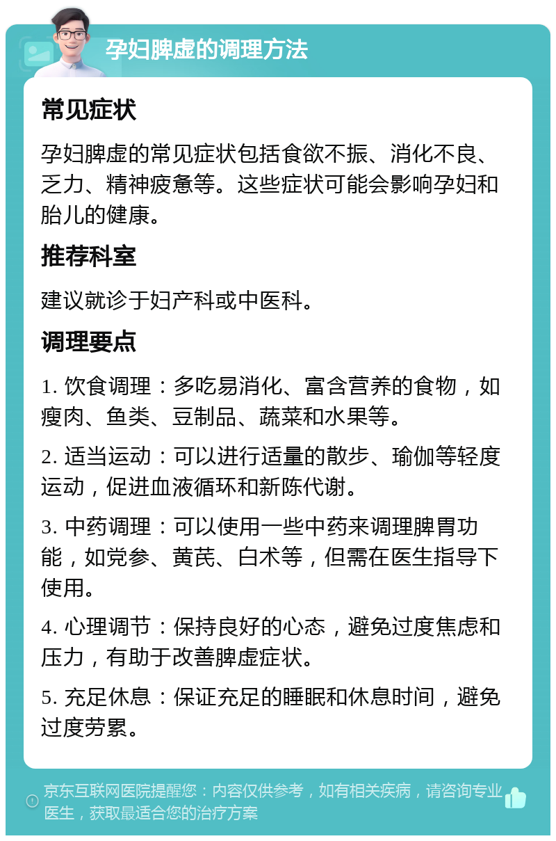 孕妇脾虚的调理方法 常见症状 孕妇脾虚的常见症状包括食欲不振、消化不良、乏力、精神疲惫等。这些症状可能会影响孕妇和胎儿的健康。 推荐科室 建议就诊于妇产科或中医科。 调理要点 1. 饮食调理：多吃易消化、富含营养的食物，如瘦肉、鱼类、豆制品、蔬菜和水果等。 2. 适当运动：可以进行适量的散步、瑜伽等轻度运动，促进血液循环和新陈代谢。 3. 中药调理：可以使用一些中药来调理脾胃功能，如党参、黄芪、白术等，但需在医生指导下使用。 4. 心理调节：保持良好的心态，避免过度焦虑和压力，有助于改善脾虚症状。 5. 充足休息：保证充足的睡眠和休息时间，避免过度劳累。