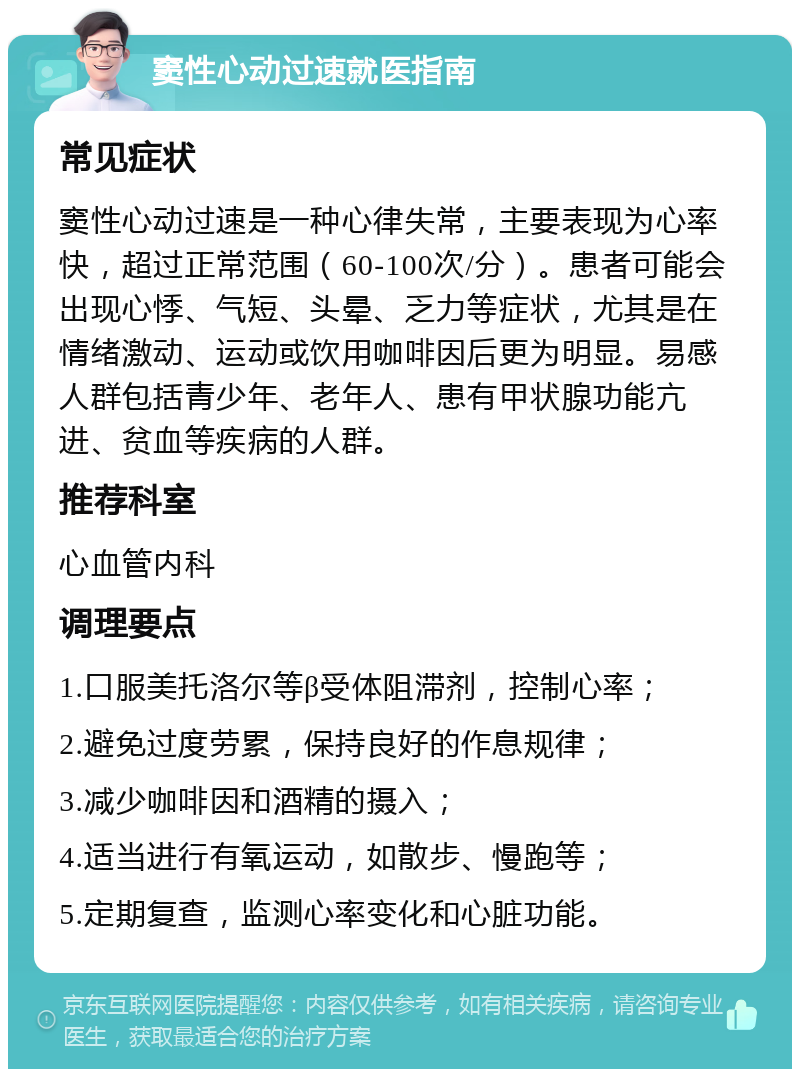 窦性心动过速就医指南 常见症状 窦性心动过速是一种心律失常，主要表现为心率快，超过正常范围（60-100次/分）。患者可能会出现心悸、气短、头晕、乏力等症状，尤其是在情绪激动、运动或饮用咖啡因后更为明显。易感人群包括青少年、老年人、患有甲状腺功能亢进、贫血等疾病的人群。 推荐科室 心血管内科 调理要点 1.口服美托洛尔等β受体阻滞剂，控制心率； 2.避免过度劳累，保持良好的作息规律； 3.减少咖啡因和酒精的摄入； 4.适当进行有氧运动，如散步、慢跑等； 5.定期复查，监测心率变化和心脏功能。