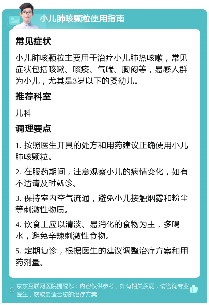 小儿肺咳颗粒使用指南 常见症状 小儿肺咳颗粒主要用于治疗小儿肺热咳嗽，常见症状包括咳嗽、咳痰、气喘、胸闷等，易感人群为小儿，尤其是3岁以下的婴幼儿。 推荐科室 儿科 调理要点 1. 按照医生开具的处方和用药建议正确使用小儿肺咳颗粒。 2. 在服药期间，注意观察小儿的病情变化，如有不适请及时就诊。 3. 保持室内空气流通，避免小儿接触烟雾和粉尘等刺激性物质。 4. 饮食上应以清淡、易消化的食物为主，多喝水，避免辛辣刺激性食物。 5. 定期复诊，根据医生的建议调整治疗方案和用药剂量。