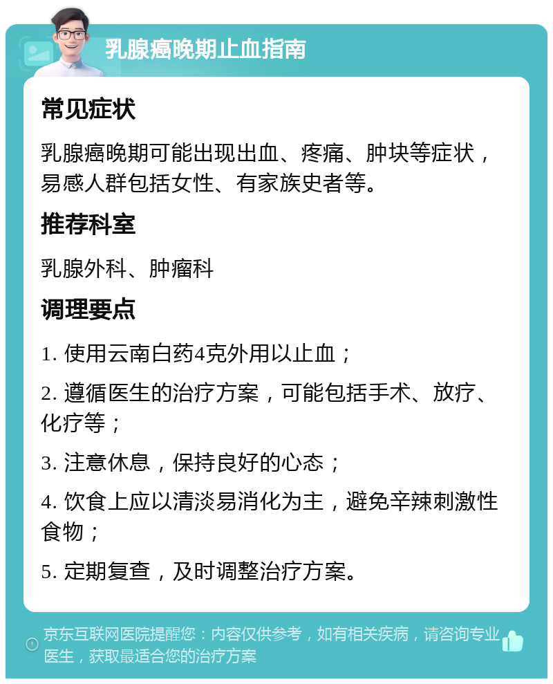 乳腺癌晚期止血指南 常见症状 乳腺癌晚期可能出现出血、疼痛、肿块等症状，易感人群包括女性、有家族史者等。 推荐科室 乳腺外科、肿瘤科 调理要点 1. 使用云南白药4克外用以止血； 2. 遵循医生的治疗方案，可能包括手术、放疗、化疗等； 3. 注意休息，保持良好的心态； 4. 饮食上应以清淡易消化为主，避免辛辣刺激性食物； 5. 定期复查，及时调整治疗方案。