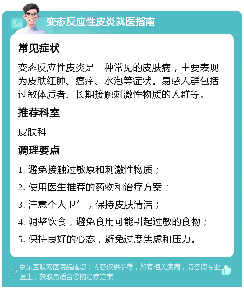 变态反应性皮炎就医指南 常见症状 变态反应性皮炎是一种常见的皮肤病，主要表现为皮肤红肿、瘙痒、水泡等症状。易感人群包括过敏体质者、长期接触刺激性物质的人群等。 推荐科室 皮肤科 调理要点 1. 避免接触过敏原和刺激性物质； 2. 使用医生推荐的药物和治疗方案； 3. 注意个人卫生，保持皮肤清洁； 4. 调整饮食，避免食用可能引起过敏的食物； 5. 保持良好的心态，避免过度焦虑和压力。