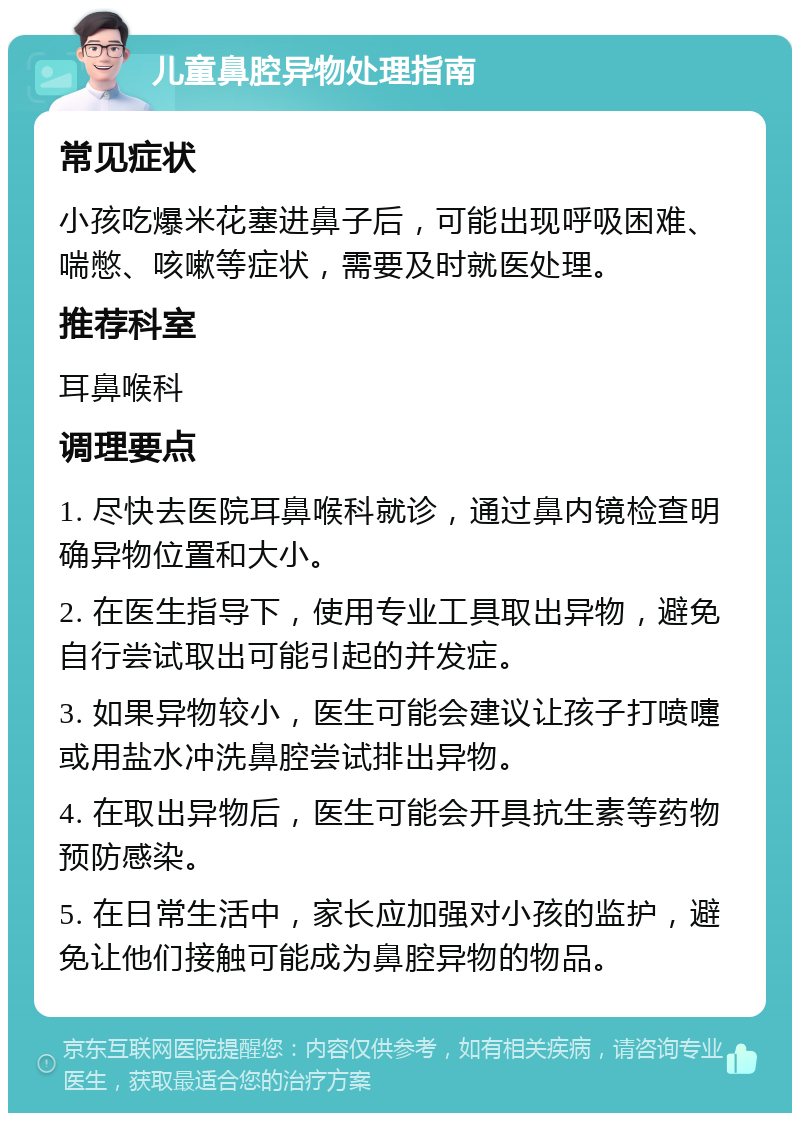 儿童鼻腔异物处理指南 常见症状 小孩吃爆米花塞进鼻子后，可能出现呼吸困难、喘憋、咳嗽等症状，需要及时就医处理。 推荐科室 耳鼻喉科 调理要点 1. 尽快去医院耳鼻喉科就诊，通过鼻内镜检查明确异物位置和大小。 2. 在医生指导下，使用专业工具取出异物，避免自行尝试取出可能引起的并发症。 3. 如果异物较小，医生可能会建议让孩子打喷嚏或用盐水冲洗鼻腔尝试排出异物。 4. 在取出异物后，医生可能会开具抗生素等药物预防感染。 5. 在日常生活中，家长应加强对小孩的监护，避免让他们接触可能成为鼻腔异物的物品。