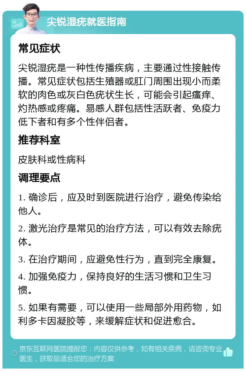 尖锐湿疣就医指南 常见症状 尖锐湿疣是一种性传播疾病，主要通过性接触传播。常见症状包括生殖器或肛门周围出现小而柔软的肉色或灰白色疣状生长，可能会引起瘙痒、灼热感或疼痛。易感人群包括性活跃者、免疫力低下者和有多个性伴侣者。 推荐科室 皮肤科或性病科 调理要点 1. 确诊后，应及时到医院进行治疗，避免传染给他人。 2. 激光治疗是常见的治疗方法，可以有效去除疣体。 3. 在治疗期间，应避免性行为，直到完全康复。 4. 加强免疫力，保持良好的生活习惯和卫生习惯。 5. 如果有需要，可以使用一些局部外用药物，如利多卡因凝胶等，来缓解症状和促进愈合。