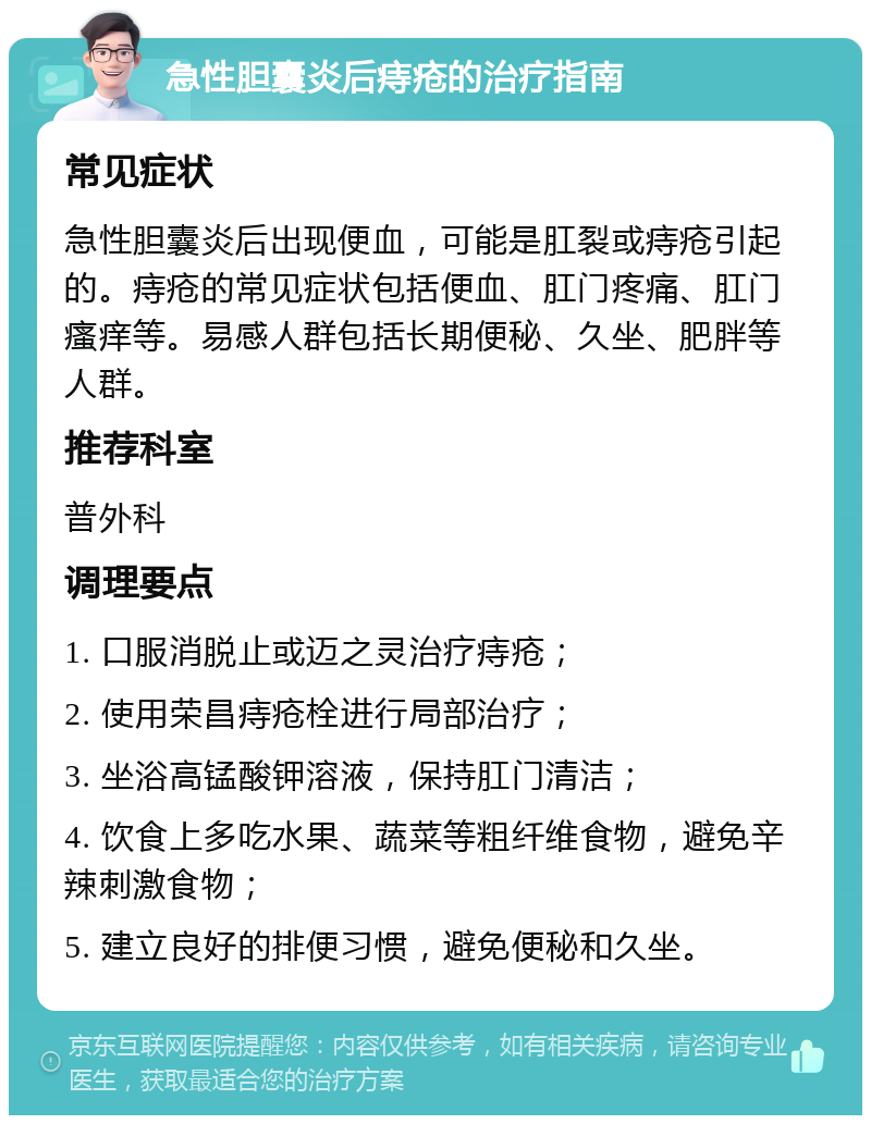 急性胆囊炎后痔疮的治疗指南 常见症状 急性胆囊炎后出现便血，可能是肛裂或痔疮引起的。痔疮的常见症状包括便血、肛门疼痛、肛门瘙痒等。易感人群包括长期便秘、久坐、肥胖等人群。 推荐科室 普外科 调理要点 1. 口服消脱止或迈之灵治疗痔疮； 2. 使用荣昌痔疮栓进行局部治疗； 3. 坐浴高锰酸钾溶液，保持肛门清洁； 4. 饮食上多吃水果、蔬菜等粗纤维食物，避免辛辣刺激食物； 5. 建立良好的排便习惯，避免便秘和久坐。