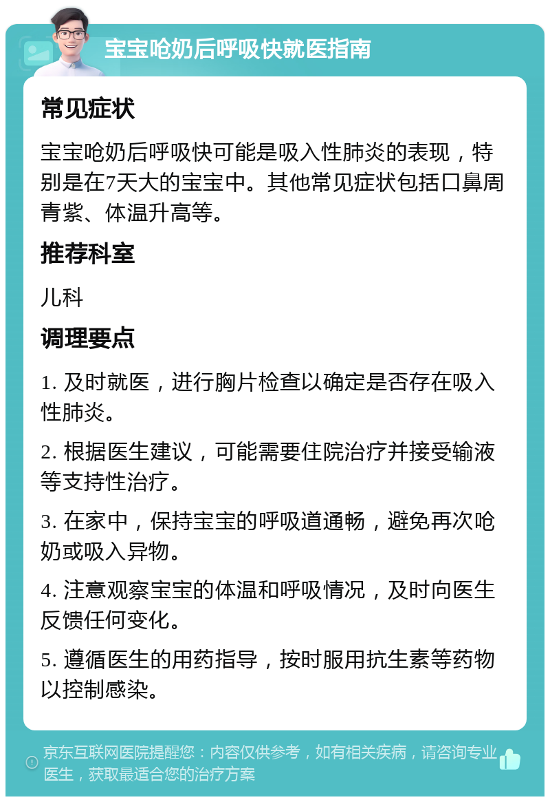 宝宝呛奶后呼吸快就医指南 常见症状 宝宝呛奶后呼吸快可能是吸入性肺炎的表现，特别是在7天大的宝宝中。其他常见症状包括口鼻周青紫、体温升高等。 推荐科室 儿科 调理要点 1. 及时就医，进行胸片检查以确定是否存在吸入性肺炎。 2. 根据医生建议，可能需要住院治疗并接受输液等支持性治疗。 3. 在家中，保持宝宝的呼吸道通畅，避免再次呛奶或吸入异物。 4. 注意观察宝宝的体温和呼吸情况，及时向医生反馈任何变化。 5. 遵循医生的用药指导，按时服用抗生素等药物以控制感染。