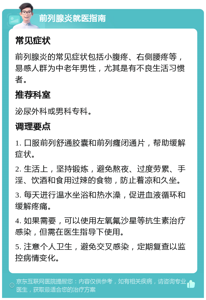 前列腺炎就医指南 常见症状 前列腺炎的常见症状包括小腹疼、右侧腰疼等，易感人群为中老年男性，尤其是有不良生活习惯者。 推荐科室 泌尿外科或男科专科。 调理要点 1. 口服前列舒通胶囊和前列癃闭通片，帮助缓解症状。 2. 生活上，坚持锻炼，避免熬夜、过度劳累、手淫、饮酒和食用过辣的食物，防止着凉和久坐。 3. 每天进行温水坐浴和热水澡，促进血液循环和缓解疼痛。 4. 如果需要，可以使用左氧氟沙星等抗生素治疗感染，但需在医生指导下使用。 5. 注意个人卫生，避免交叉感染，定期复查以监控病情变化。