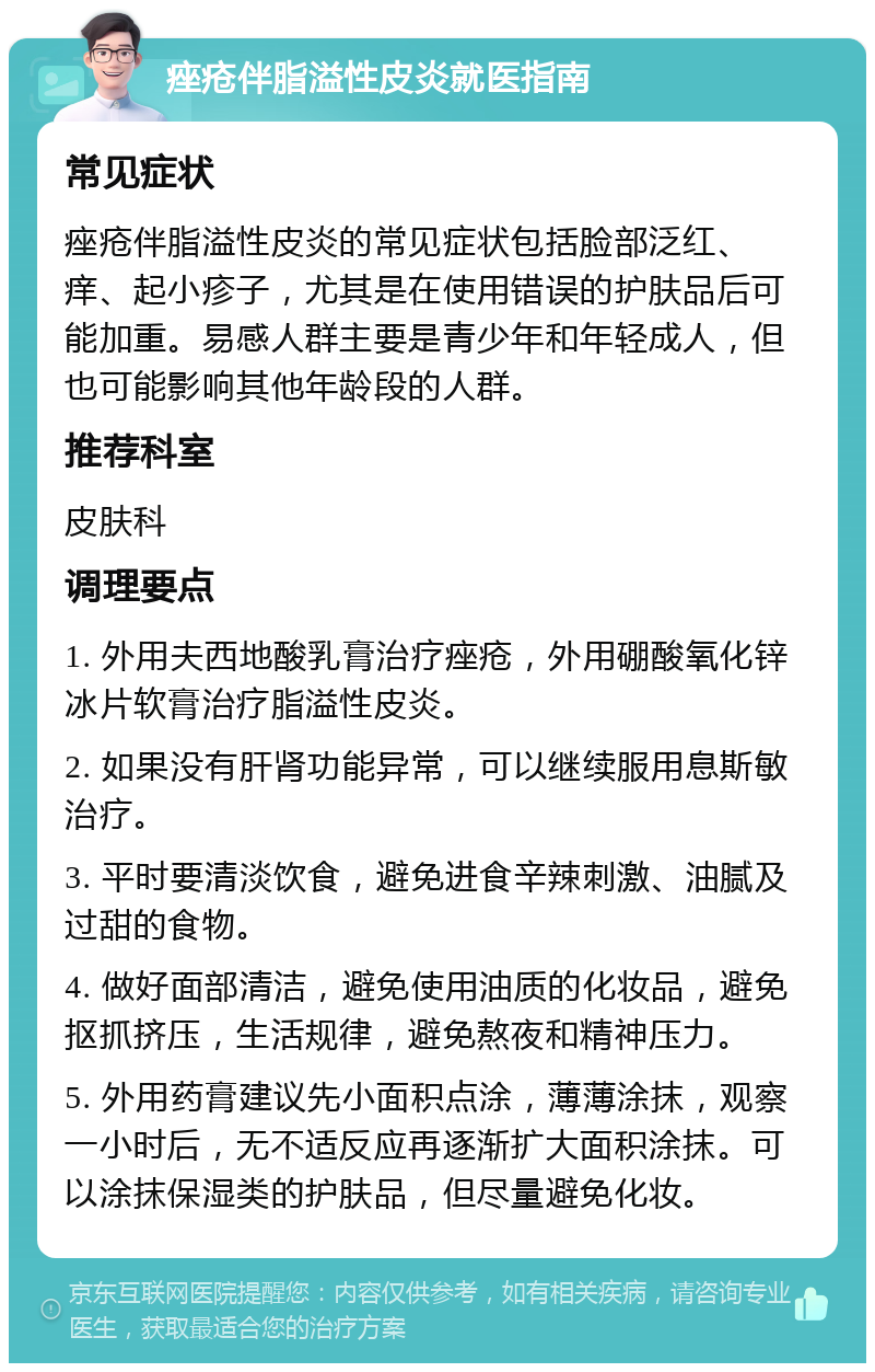 痤疮伴脂溢性皮炎就医指南 常见症状 痤疮伴脂溢性皮炎的常见症状包括脸部泛红、痒、起小疹子，尤其是在使用错误的护肤品后可能加重。易感人群主要是青少年和年轻成人，但也可能影响其他年龄段的人群。 推荐科室 皮肤科 调理要点 1. 外用夫西地酸乳膏治疗痤疮，外用硼酸氧化锌冰片软膏治疗脂溢性皮炎。 2. 如果没有肝肾功能异常，可以继续服用息斯敏治疗。 3. 平时要清淡饮食，避免进食辛辣刺激、油腻及过甜的食物。 4. 做好面部清洁，避免使用油质的化妆品，避免抠抓挤压，生活规律，避免熬夜和精神压力。 5. 外用药膏建议先小面积点涂，薄薄涂抹，观察一小时后，无不适反应再逐渐扩大面积涂抹。可以涂抹保湿类的护肤品，但尽量避免化妆。