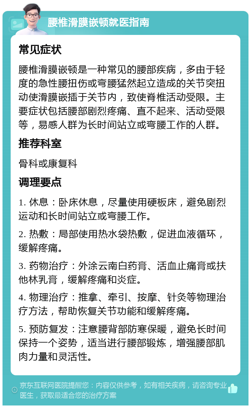 腰椎滑膜嵌顿就医指南 常见症状 腰椎滑膜嵌顿是一种常见的腰部疾病，多由于轻度的急性腰扭伤或弯腰猛然起立造成的关节突扭动使滑膜嵌插于关节内，致使脊椎活动受限。主要症状包括腰部剧烈疼痛、直不起来、活动受限等，易感人群为长时间站立或弯腰工作的人群。 推荐科室 骨科或康复科 调理要点 1. 休息：卧床休息，尽量使用硬板床，避免剧烈运动和长时间站立或弯腰工作。 2. 热敷：局部使用热水袋热敷，促进血液循环，缓解疼痛。 3. 药物治疗：外涂云南白药膏、活血止痛膏或扶他林乳膏，缓解疼痛和炎症。 4. 物理治疗：推拿、牵引、按摩、针灸等物理治疗方法，帮助恢复关节功能和缓解疼痛。 5. 预防复发：注意腰背部防寒保暖，避免长时间保持一个姿势，适当进行腰部锻炼，增强腰部肌肉力量和灵活性。