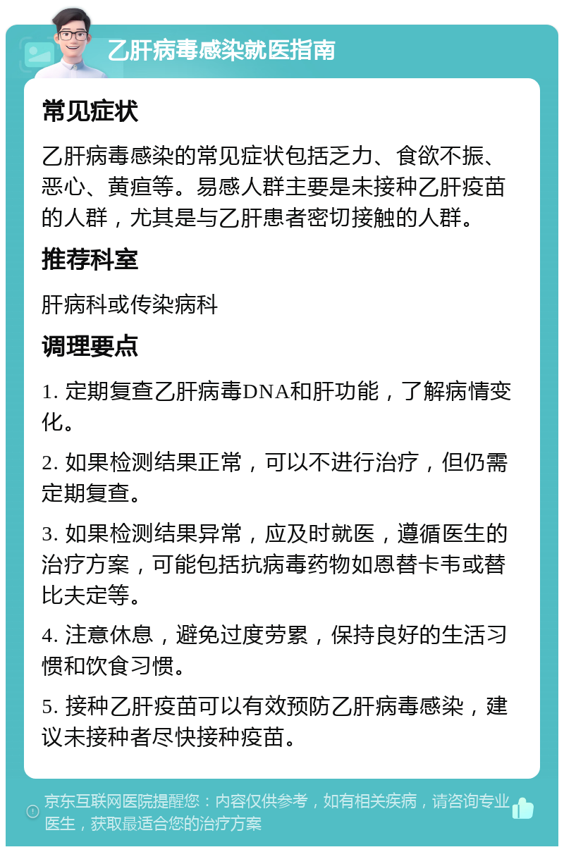 乙肝病毒感染就医指南 常见症状 乙肝病毒感染的常见症状包括乏力、食欲不振、恶心、黄疸等。易感人群主要是未接种乙肝疫苗的人群，尤其是与乙肝患者密切接触的人群。 推荐科室 肝病科或传染病科 调理要点 1. 定期复查乙肝病毒DNA和肝功能，了解病情变化。 2. 如果检测结果正常，可以不进行治疗，但仍需定期复查。 3. 如果检测结果异常，应及时就医，遵循医生的治疗方案，可能包括抗病毒药物如恩替卡韦或替比夫定等。 4. 注意休息，避免过度劳累，保持良好的生活习惯和饮食习惯。 5. 接种乙肝疫苗可以有效预防乙肝病毒感染，建议未接种者尽快接种疫苗。