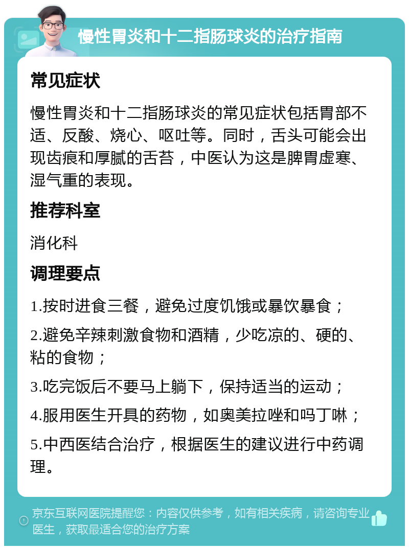 慢性胃炎和十二指肠球炎的治疗指南 常见症状 慢性胃炎和十二指肠球炎的常见症状包括胃部不适、反酸、烧心、呕吐等。同时，舌头可能会出现齿痕和厚腻的舌苔，中医认为这是脾胃虚寒、湿气重的表现。 推荐科室 消化科 调理要点 1.按时进食三餐，避免过度饥饿或暴饮暴食； 2.避免辛辣刺激食物和酒精，少吃凉的、硬的、粘的食物； 3.吃完饭后不要马上躺下，保持适当的运动； 4.服用医生开具的药物，如奥美拉唑和吗丁啉； 5.中西医结合治疗，根据医生的建议进行中药调理。