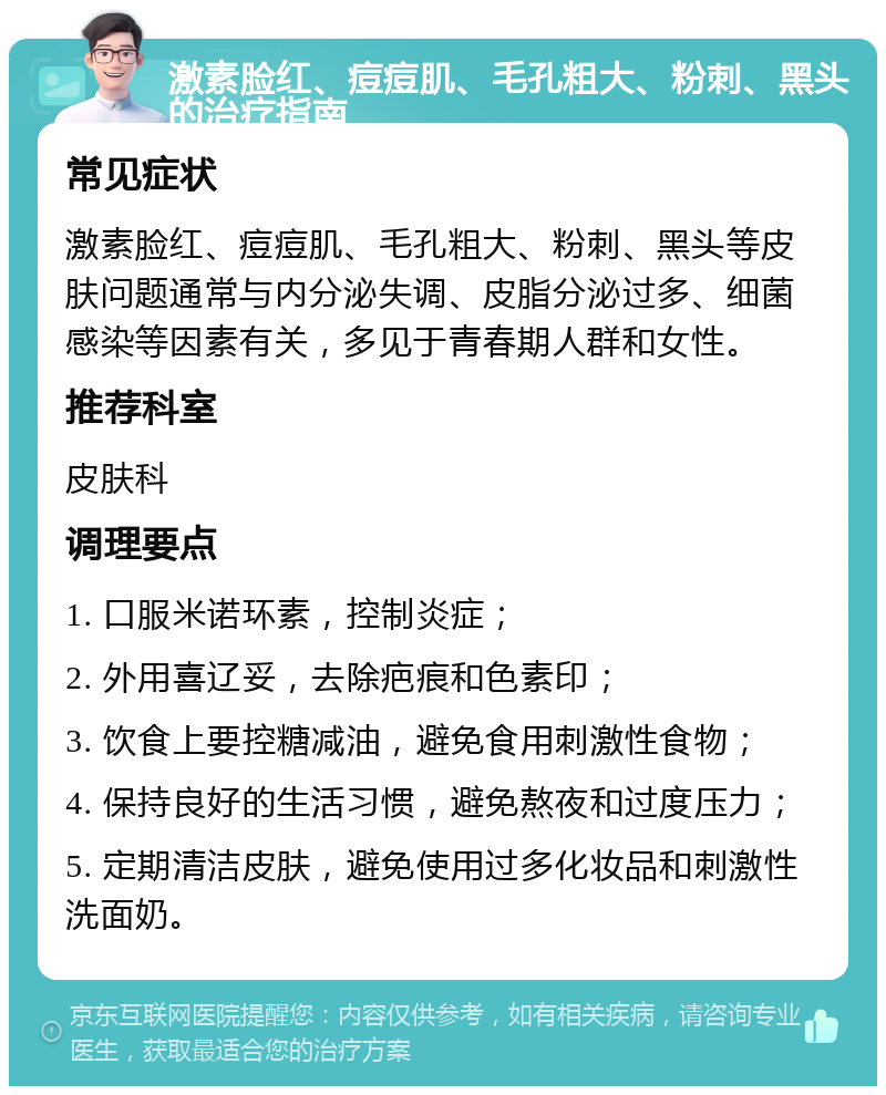 激素脸红、痘痘肌、毛孔粗大、粉刺、黑头的治疗指南 常见症状 激素脸红、痘痘肌、毛孔粗大、粉刺、黑头等皮肤问题通常与内分泌失调、皮脂分泌过多、细菌感染等因素有关，多见于青春期人群和女性。 推荐科室 皮肤科 调理要点 1. 口服米诺环素，控制炎症； 2. 外用喜辽妥，去除疤痕和色素印； 3. 饮食上要控糖减油，避免食用刺激性食物； 4. 保持良好的生活习惯，避免熬夜和过度压力； 5. 定期清洁皮肤，避免使用过多化妆品和刺激性洗面奶。