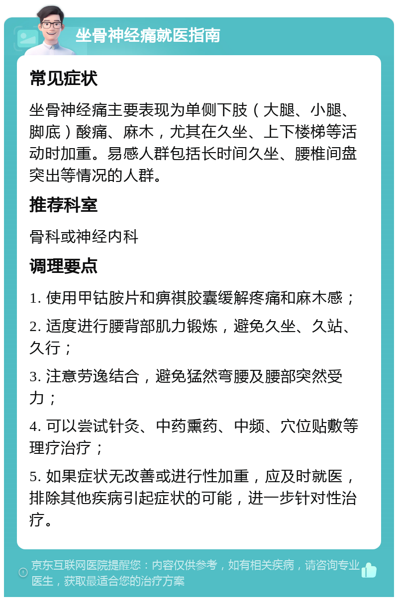 坐骨神经痛就医指南 常见症状 坐骨神经痛主要表现为单侧下肢（大腿、小腿、脚底）酸痛、麻木，尤其在久坐、上下楼梯等活动时加重。易感人群包括长时间久坐、腰椎间盘突出等情况的人群。 推荐科室 骨科或神经内科 调理要点 1. 使用甲钴胺片和痹祺胶囊缓解疼痛和麻木感； 2. 适度进行腰背部肌力锻炼，避免久坐、久站、久行； 3. 注意劳逸结合，避免猛然弯腰及腰部突然受力； 4. 可以尝试针灸、中药熏药、中频、穴位贴敷等理疗治疗； 5. 如果症状无改善或进行性加重，应及时就医，排除其他疾病引起症状的可能，进一步针对性治疗。