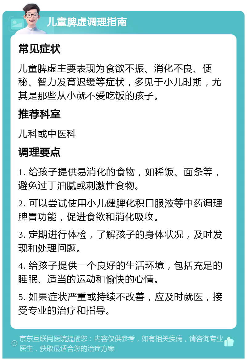 儿童脾虚调理指南 常见症状 儿童脾虚主要表现为食欲不振、消化不良、便秘、智力发育迟缓等症状，多见于小儿时期，尤其是那些从小就不爱吃饭的孩子。 推荐科室 儿科或中医科 调理要点 1. 给孩子提供易消化的食物，如稀饭、面条等，避免过于油腻或刺激性食物。 2. 可以尝试使用小儿健脾化积口服液等中药调理脾胃功能，促进食欲和消化吸收。 3. 定期进行体检，了解孩子的身体状况，及时发现和处理问题。 4. 给孩子提供一个良好的生活环境，包括充足的睡眠、适当的运动和愉快的心情。 5. 如果症状严重或持续不改善，应及时就医，接受专业的治疗和指导。