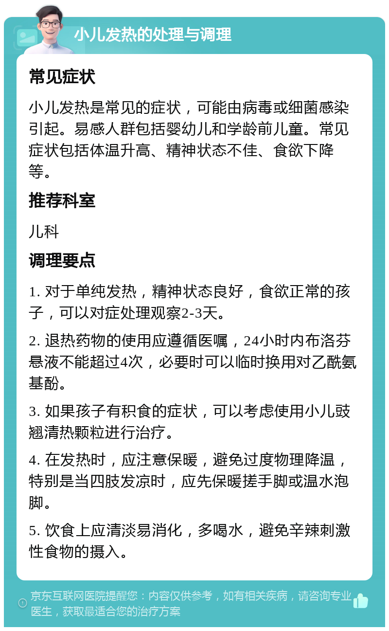 小儿发热的处理与调理 常见症状 小儿发热是常见的症状，可能由病毒或细菌感染引起。易感人群包括婴幼儿和学龄前儿童。常见症状包括体温升高、精神状态不佳、食欲下降等。 推荐科室 儿科 调理要点 1. 对于单纯发热，精神状态良好，食欲正常的孩子，可以对症处理观察2-3天。 2. 退热药物的使用应遵循医嘱，24小时内布洛芬悬液不能超过4次，必要时可以临时换用对乙酰氨基酚。 3. 如果孩子有积食的症状，可以考虑使用小儿豉翘清热颗粒进行治疗。 4. 在发热时，应注意保暖，避免过度物理降温，特别是当四肢发凉时，应先保暖搓手脚或温水泡脚。 5. 饮食上应清淡易消化，多喝水，避免辛辣刺激性食物的摄入。