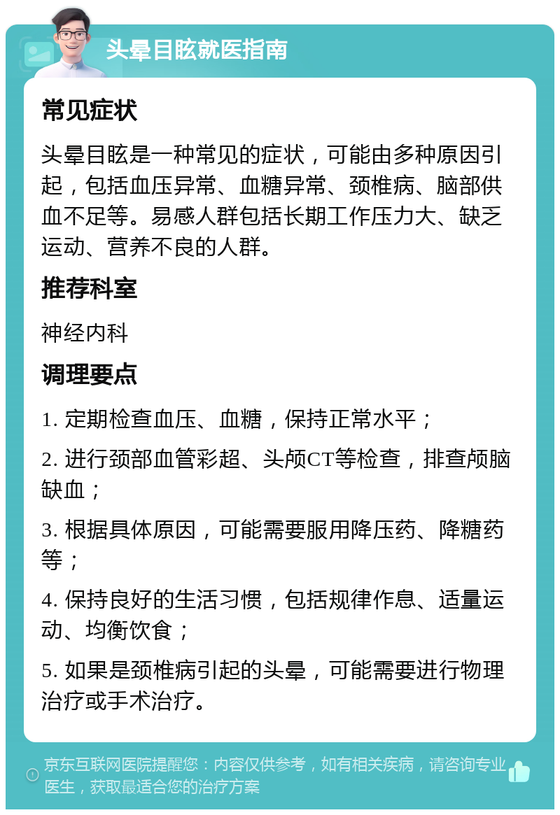 头晕目眩就医指南 常见症状 头晕目眩是一种常见的症状，可能由多种原因引起，包括血压异常、血糖异常、颈椎病、脑部供血不足等。易感人群包括长期工作压力大、缺乏运动、营养不良的人群。 推荐科室 神经内科 调理要点 1. 定期检查血压、血糖，保持正常水平； 2. 进行颈部血管彩超、头颅CT等检查，排查颅脑缺血； 3. 根据具体原因，可能需要服用降压药、降糖药等； 4. 保持良好的生活习惯，包括规律作息、适量运动、均衡饮食； 5. 如果是颈椎病引起的头晕，可能需要进行物理治疗或手术治疗。