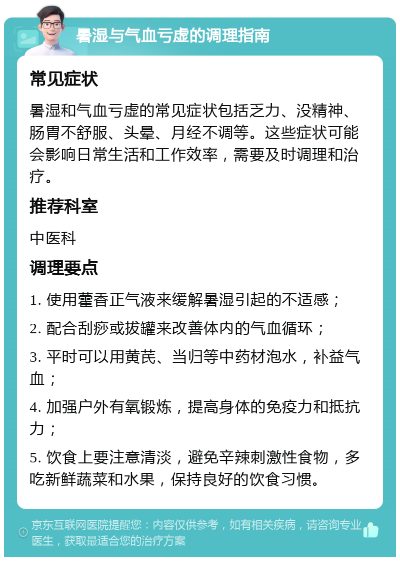 暑湿与气血亏虚的调理指南 常见症状 暑湿和气血亏虚的常见症状包括乏力、没精神、肠胃不舒服、头晕、月经不调等。这些症状可能会影响日常生活和工作效率，需要及时调理和治疗。 推荐科室 中医科 调理要点 1. 使用藿香正气液来缓解暑湿引起的不适感； 2. 配合刮痧或拔罐来改善体内的气血循环； 3. 平时可以用黄芪、当归等中药材泡水，补益气血； 4. 加强户外有氧锻炼，提高身体的免疫力和抵抗力； 5. 饮食上要注意清淡，避免辛辣刺激性食物，多吃新鲜蔬菜和水果，保持良好的饮食习惯。