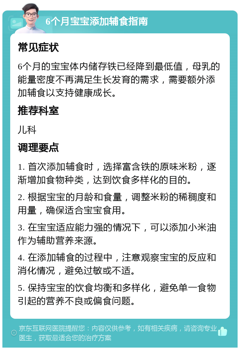 6个月宝宝添加辅食指南 常见症状 6个月的宝宝体内储存铁已经降到最低值，母乳的能量密度不再满足生长发育的需求，需要额外添加辅食以支持健康成长。 推荐科室 儿科 调理要点 1. 首次添加辅食时，选择富含铁的原味米粉，逐渐增加食物种类，达到饮食多样化的目的。 2. 根据宝宝的月龄和食量，调整米粉的稀稠度和用量，确保适合宝宝食用。 3. 在宝宝适应能力强的情况下，可以添加小米油作为辅助营养来源。 4. 在添加辅食的过程中，注意观察宝宝的反应和消化情况，避免过敏或不适。 5. 保持宝宝的饮食均衡和多样化，避免单一食物引起的营养不良或偏食问题。