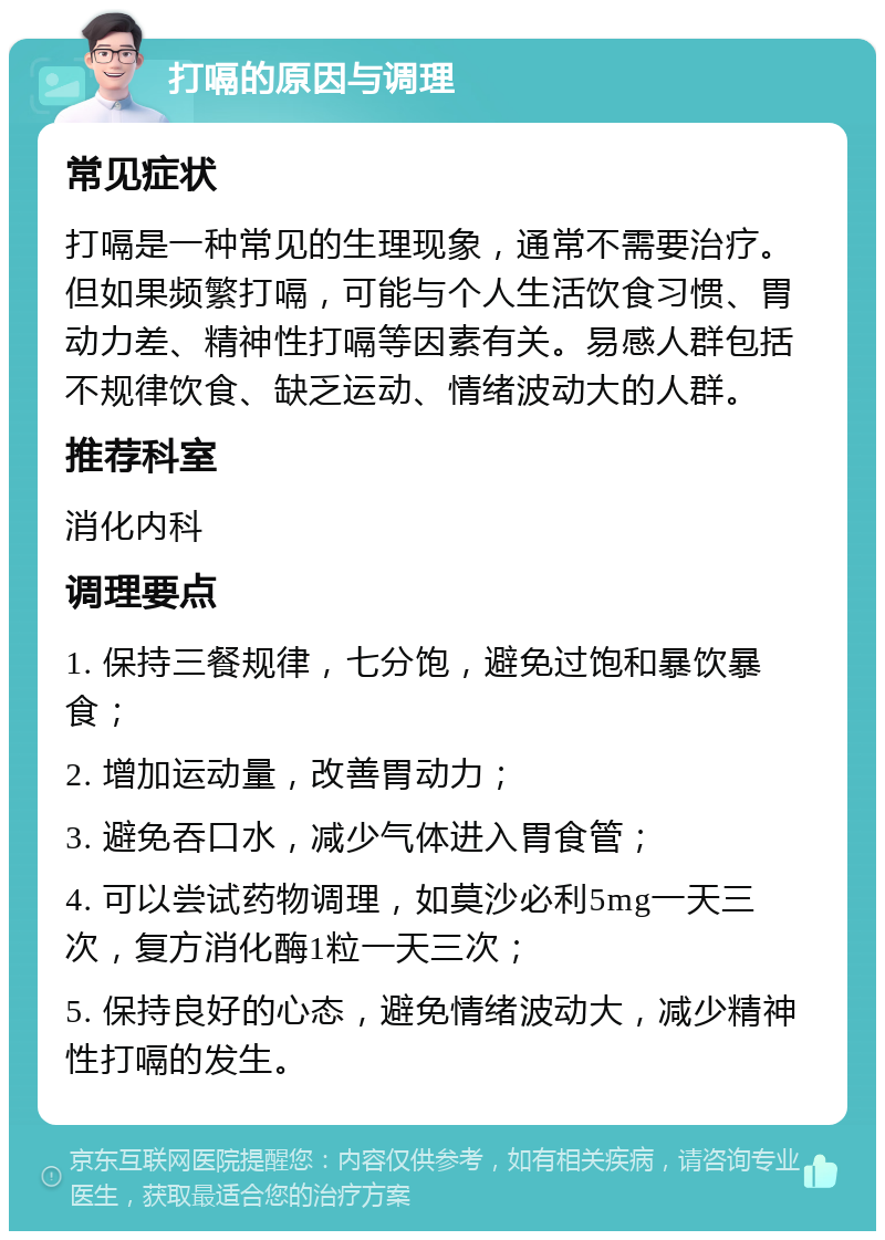 打嗝的原因与调理 常见症状 打嗝是一种常见的生理现象，通常不需要治疗。但如果频繁打嗝，可能与个人生活饮食习惯、胃动力差、精神性打嗝等因素有关。易感人群包括不规律饮食、缺乏运动、情绪波动大的人群。 推荐科室 消化内科 调理要点 1. 保持三餐规律，七分饱，避免过饱和暴饮暴食； 2. 增加运动量，改善胃动力； 3. 避免吞口水，减少气体进入胃食管； 4. 可以尝试药物调理，如莫沙必利5mg一天三次，复方消化酶1粒一天三次； 5. 保持良好的心态，避免情绪波动大，减少精神性打嗝的发生。