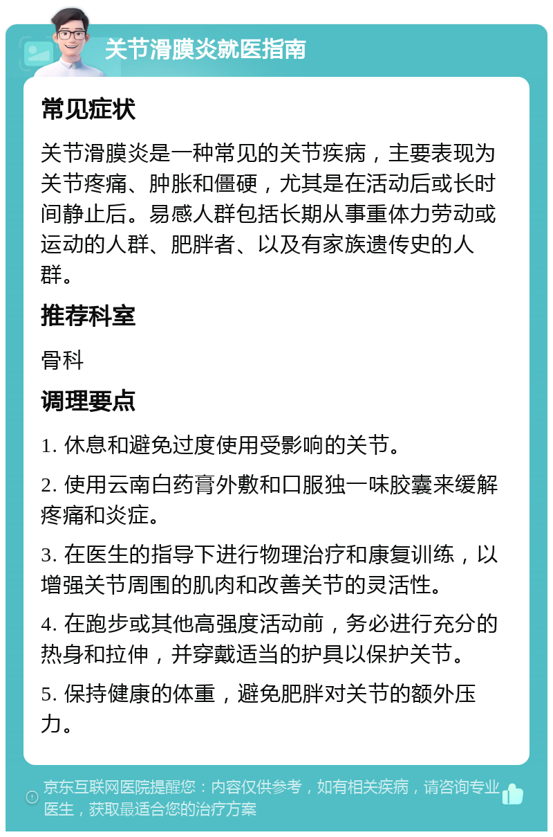 关节滑膜炎就医指南 常见症状 关节滑膜炎是一种常见的关节疾病，主要表现为关节疼痛、肿胀和僵硬，尤其是在活动后或长时间静止后。易感人群包括长期从事重体力劳动或运动的人群、肥胖者、以及有家族遗传史的人群。 推荐科室 骨科 调理要点 1. 休息和避免过度使用受影响的关节。 2. 使用云南白药膏外敷和口服独一味胶囊来缓解疼痛和炎症。 3. 在医生的指导下进行物理治疗和康复训练，以增强关节周围的肌肉和改善关节的灵活性。 4. 在跑步或其他高强度活动前，务必进行充分的热身和拉伸，并穿戴适当的护具以保护关节。 5. 保持健康的体重，避免肥胖对关节的额外压力。