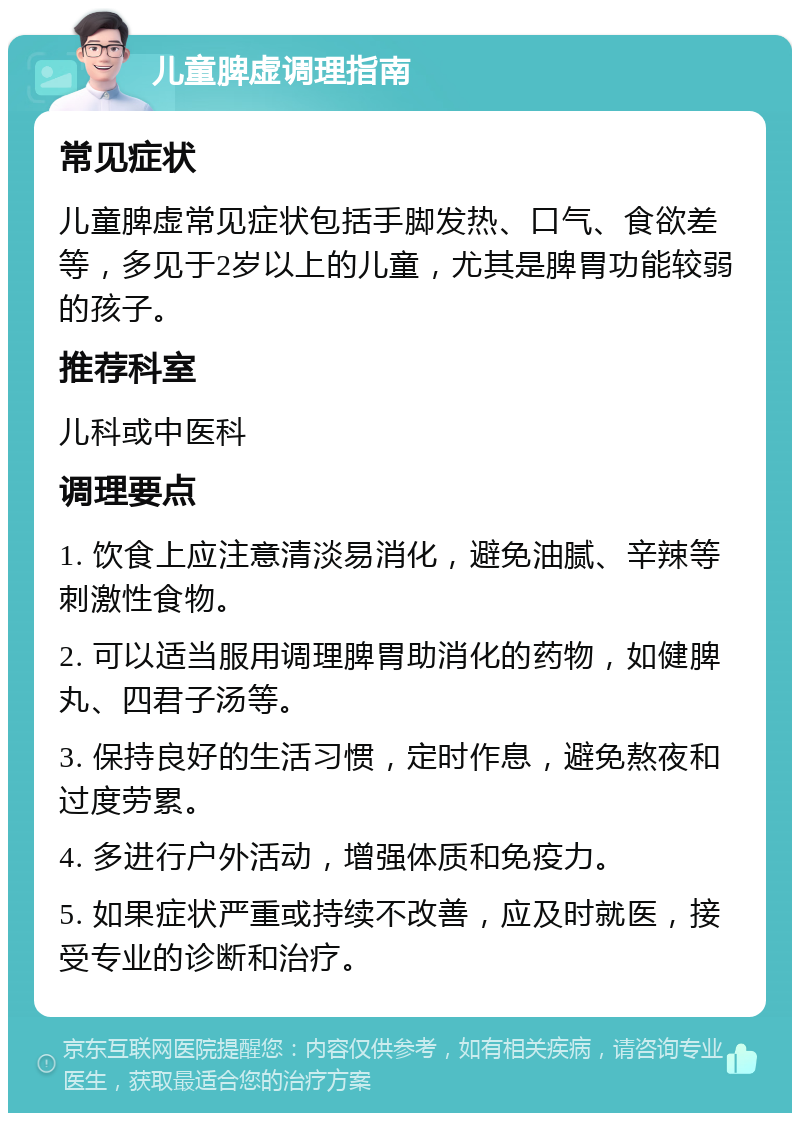 儿童脾虚调理指南 常见症状 儿童脾虚常见症状包括手脚发热、口气、食欲差等，多见于2岁以上的儿童，尤其是脾胃功能较弱的孩子。 推荐科室 儿科或中医科 调理要点 1. 饮食上应注意清淡易消化，避免油腻、辛辣等刺激性食物。 2. 可以适当服用调理脾胃助消化的药物，如健脾丸、四君子汤等。 3. 保持良好的生活习惯，定时作息，避免熬夜和过度劳累。 4. 多进行户外活动，增强体质和免疫力。 5. 如果症状严重或持续不改善，应及时就医，接受专业的诊断和治疗。