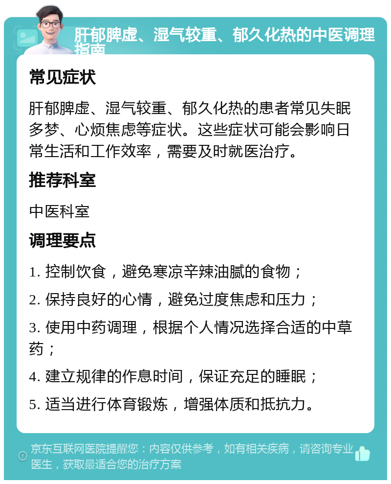 肝郁脾虚、湿气较重、郁久化热的中医调理指南 常见症状 肝郁脾虚、湿气较重、郁久化热的患者常见失眠多梦、心烦焦虑等症状。这些症状可能会影响日常生活和工作效率，需要及时就医治疗。 推荐科室 中医科室 调理要点 1. 控制饮食，避免寒凉辛辣油腻的食物； 2. 保持良好的心情，避免过度焦虑和压力； 3. 使用中药调理，根据个人情况选择合适的中草药； 4. 建立规律的作息时间，保证充足的睡眠； 5. 适当进行体育锻炼，增强体质和抵抗力。