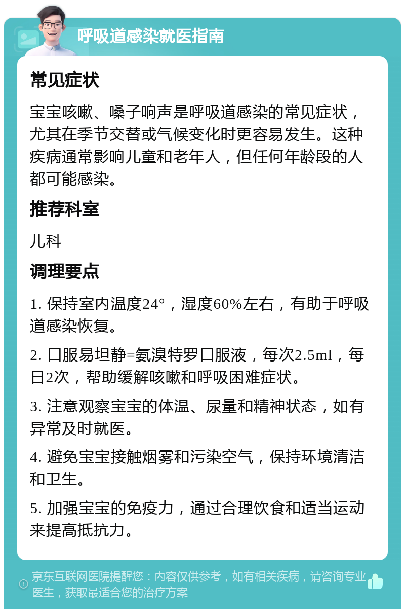 呼吸道感染就医指南 常见症状 宝宝咳嗽、嗓子响声是呼吸道感染的常见症状，尤其在季节交替或气候变化时更容易发生。这种疾病通常影响儿童和老年人，但任何年龄段的人都可能感染。 推荐科室 儿科 调理要点 1. 保持室内温度24°，湿度60%左右，有助于呼吸道感染恢复。 2. 口服易坦静=氨溴特罗口服液，每次2.5ml，每日2次，帮助缓解咳嗽和呼吸困难症状。 3. 注意观察宝宝的体温、尿量和精神状态，如有异常及时就医。 4. 避免宝宝接触烟雾和污染空气，保持环境清洁和卫生。 5. 加强宝宝的免疫力，通过合理饮食和适当运动来提高抵抗力。