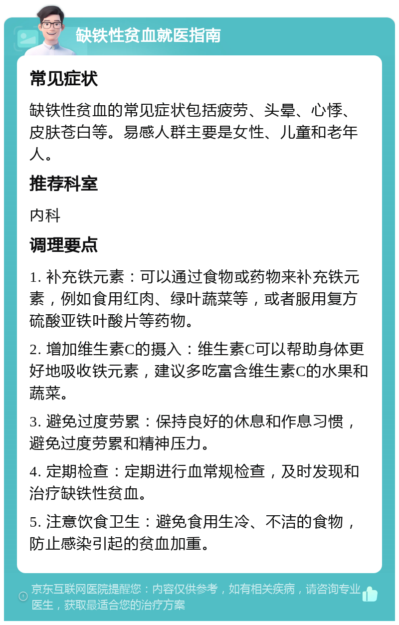 缺铁性贫血就医指南 常见症状 缺铁性贫血的常见症状包括疲劳、头晕、心悸、皮肤苍白等。易感人群主要是女性、儿童和老年人。 推荐科室 内科 调理要点 1. 补充铁元素：可以通过食物或药物来补充铁元素，例如食用红肉、绿叶蔬菜等，或者服用复方硫酸亚铁叶酸片等药物。 2. 增加维生素C的摄入：维生素C可以帮助身体更好地吸收铁元素，建议多吃富含维生素C的水果和蔬菜。 3. 避免过度劳累：保持良好的休息和作息习惯，避免过度劳累和精神压力。 4. 定期检查：定期进行血常规检查，及时发现和治疗缺铁性贫血。 5. 注意饮食卫生：避免食用生冷、不洁的食物，防止感染引起的贫血加重。