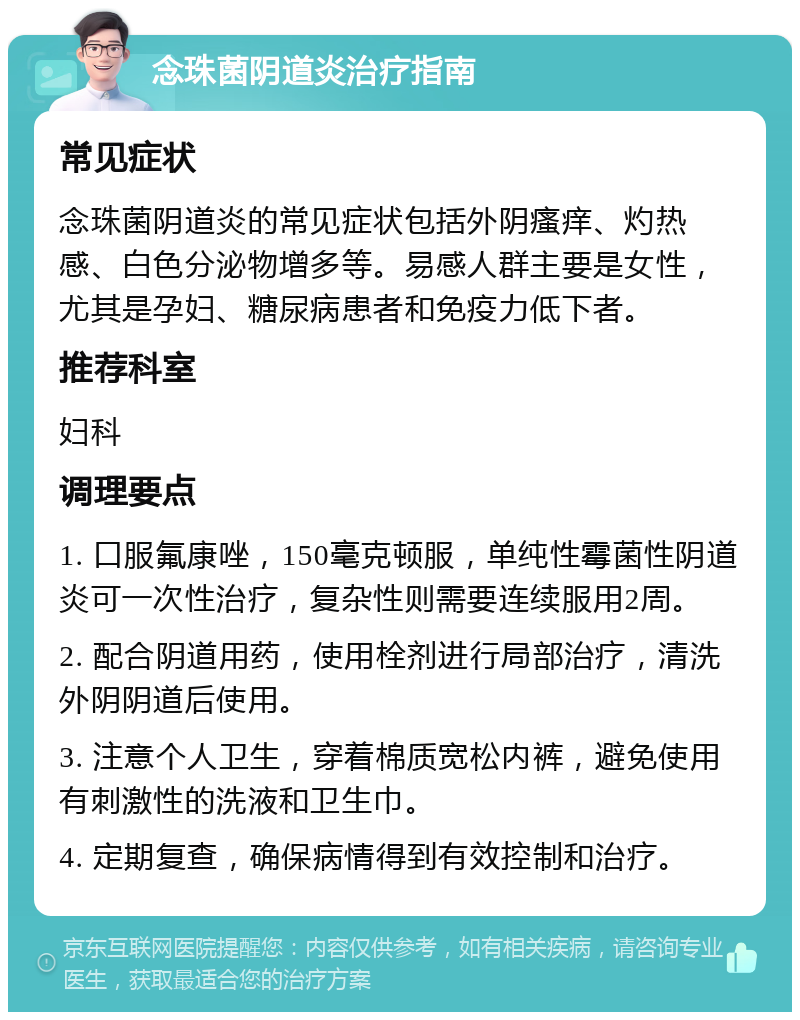 念珠菌阴道炎治疗指南 常见症状 念珠菌阴道炎的常见症状包括外阴瘙痒、灼热感、白色分泌物增多等。易感人群主要是女性，尤其是孕妇、糖尿病患者和免疫力低下者。 推荐科室 妇科 调理要点 1. 口服氟康唑，150毫克顿服，单纯性霉菌性阴道炎可一次性治疗，复杂性则需要连续服用2周。 2. 配合阴道用药，使用栓剂进行局部治疗，清洗外阴阴道后使用。 3. 注意个人卫生，穿着棉质宽松内裤，避免使用有刺激性的洗液和卫生巾。 4. 定期复查，确保病情得到有效控制和治疗。