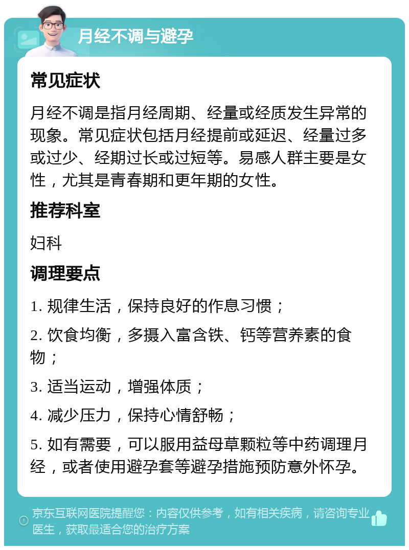 月经不调与避孕 常见症状 月经不调是指月经周期、经量或经质发生异常的现象。常见症状包括月经提前或延迟、经量过多或过少、经期过长或过短等。易感人群主要是女性，尤其是青春期和更年期的女性。 推荐科室 妇科 调理要点 1. 规律生活，保持良好的作息习惯； 2. 饮食均衡，多摄入富含铁、钙等营养素的食物； 3. 适当运动，增强体质； 4. 减少压力，保持心情舒畅； 5. 如有需要，可以服用益母草颗粒等中药调理月经，或者使用避孕套等避孕措施预防意外怀孕。