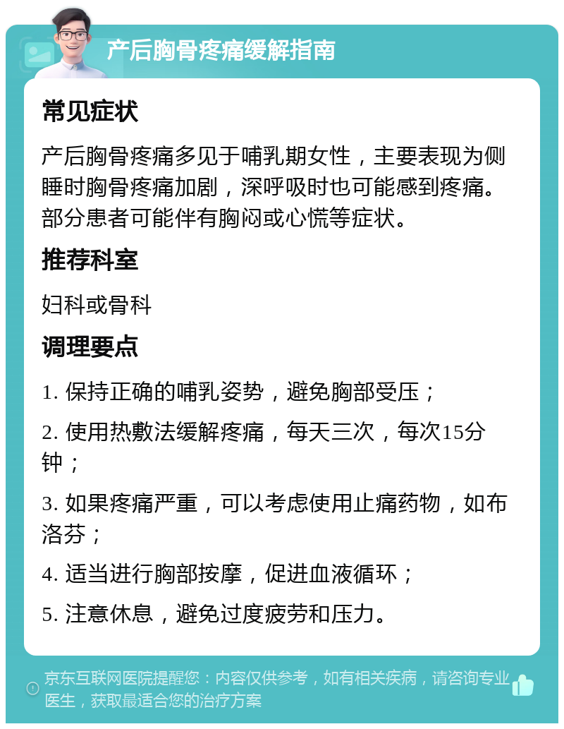 产后胸骨疼痛缓解指南 常见症状 产后胸骨疼痛多见于哺乳期女性，主要表现为侧睡时胸骨疼痛加剧，深呼吸时也可能感到疼痛。部分患者可能伴有胸闷或心慌等症状。 推荐科室 妇科或骨科 调理要点 1. 保持正确的哺乳姿势，避免胸部受压； 2. 使用热敷法缓解疼痛，每天三次，每次15分钟； 3. 如果疼痛严重，可以考虑使用止痛药物，如布洛芬； 4. 适当进行胸部按摩，促进血液循环； 5. 注意休息，避免过度疲劳和压力。