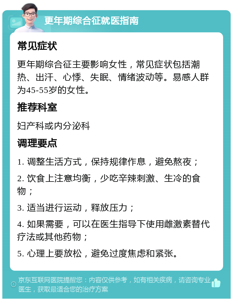 更年期综合征就医指南 常见症状 更年期综合征主要影响女性，常见症状包括潮热、出汗、心悸、失眠、情绪波动等。易感人群为45-55岁的女性。 推荐科室 妇产科或内分泌科 调理要点 1. 调整生活方式，保持规律作息，避免熬夜； 2. 饮食上注意均衡，少吃辛辣刺激、生冷的食物； 3. 适当进行运动，释放压力； 4. 如果需要，可以在医生指导下使用雌激素替代疗法或其他药物； 5. 心理上要放松，避免过度焦虑和紧张。