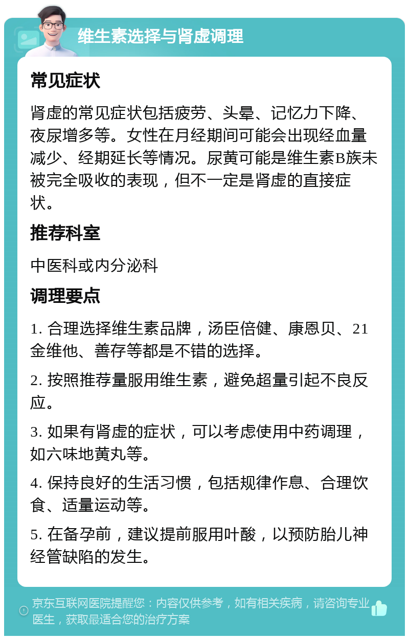 维生素选择与肾虚调理 常见症状 肾虚的常见症状包括疲劳、头晕、记忆力下降、夜尿增多等。女性在月经期间可能会出现经血量减少、经期延长等情况。尿黄可能是维生素B族未被完全吸收的表现，但不一定是肾虚的直接症状。 推荐科室 中医科或内分泌科 调理要点 1. 合理选择维生素品牌，汤臣倍健、康恩贝、21金维他、善存等都是不错的选择。 2. 按照推荐量服用维生素，避免超量引起不良反应。 3. 如果有肾虚的症状，可以考虑使用中药调理，如六味地黄丸等。 4. 保持良好的生活习惯，包括规律作息、合理饮食、适量运动等。 5. 在备孕前，建议提前服用叶酸，以预防胎儿神经管缺陷的发生。