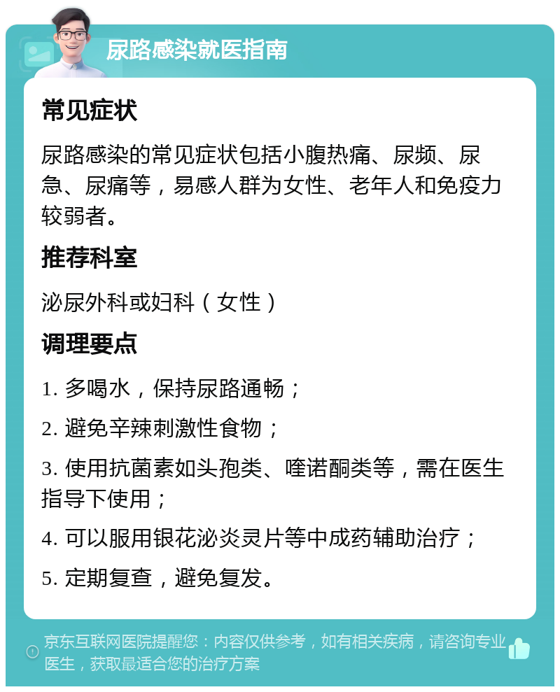 尿路感染就医指南 常见症状 尿路感染的常见症状包括小腹热痛、尿频、尿急、尿痛等，易感人群为女性、老年人和免疫力较弱者。 推荐科室 泌尿外科或妇科（女性） 调理要点 1. 多喝水，保持尿路通畅； 2. 避免辛辣刺激性食物； 3. 使用抗菌素如头孢类、喹诺酮类等，需在医生指导下使用； 4. 可以服用银花泌炎灵片等中成药辅助治疗； 5. 定期复查，避免复发。