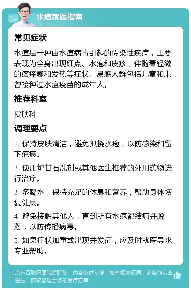 水痘就医指南 常见症状 水痘是一种由水痘病毒引起的传染性疾病，主要表现为全身出现红点、水疱和皮疹，伴随着轻微的瘙痒感和发热等症状。易感人群包括儿童和未曾接种过水痘疫苗的成年人。 推荐科室 皮肤科 调理要点 1. 保持皮肤清洁，避免抓挠水疱，以防感染和留下疤痕。 2. 使用炉甘石洗剂或其他医生推荐的外用药物进行治疗。 3. 多喝水，保持充足的休息和营养，帮助身体恢复健康。 4. 避免接触其他人，直到所有水疱都结痂并脱落，以防传播病毒。 5. 如果症状加重或出现并发症，应及时就医寻求专业帮助。