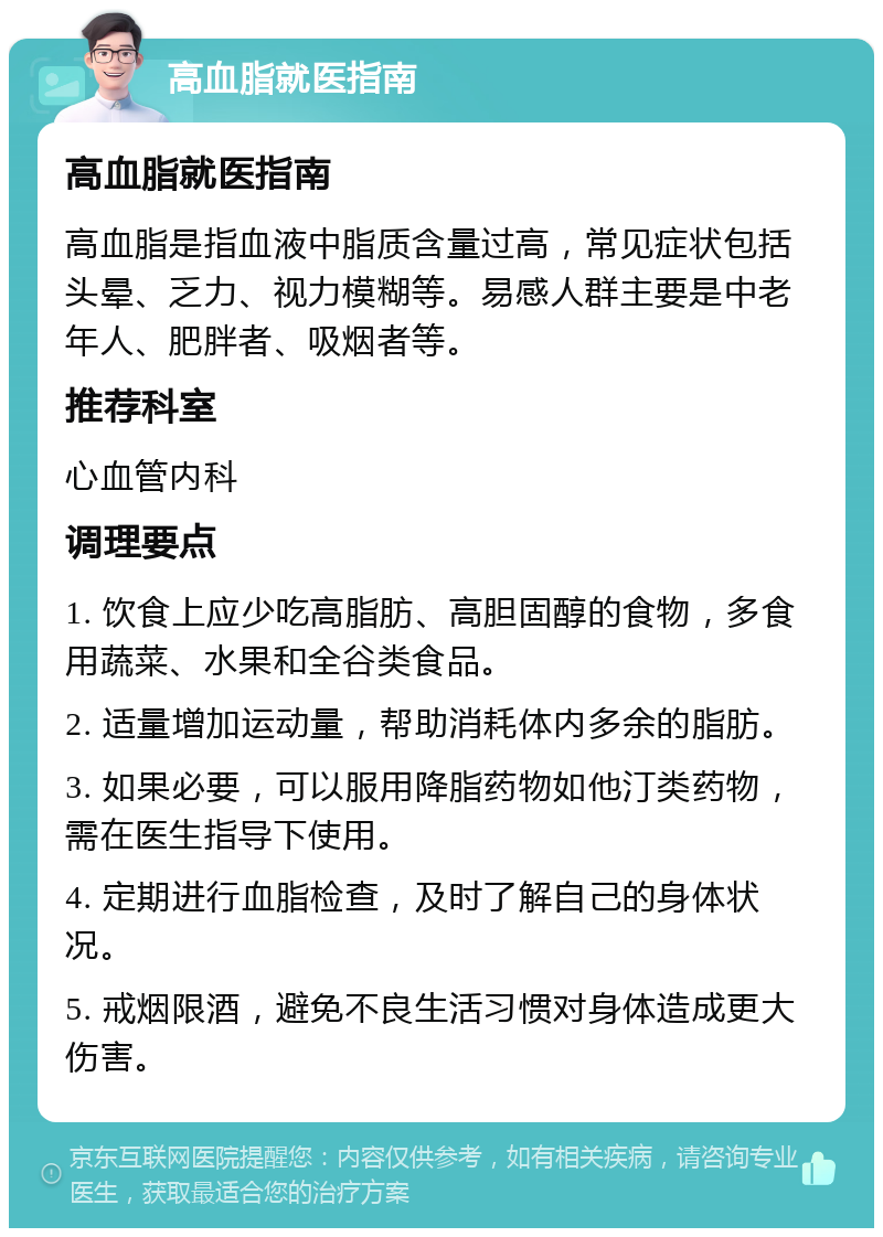 高血脂就医指南 高血脂就医指南 高血脂是指血液中脂质含量过高，常见症状包括头晕、乏力、视力模糊等。易感人群主要是中老年人、肥胖者、吸烟者等。 推荐科室 心血管内科 调理要点 1. 饮食上应少吃高脂肪、高胆固醇的食物，多食用蔬菜、水果和全谷类食品。 2. 适量增加运动量，帮助消耗体内多余的脂肪。 3. 如果必要，可以服用降脂药物如他汀类药物，需在医生指导下使用。 4. 定期进行血脂检查，及时了解自己的身体状况。 5. 戒烟限酒，避免不良生活习惯对身体造成更大伤害。