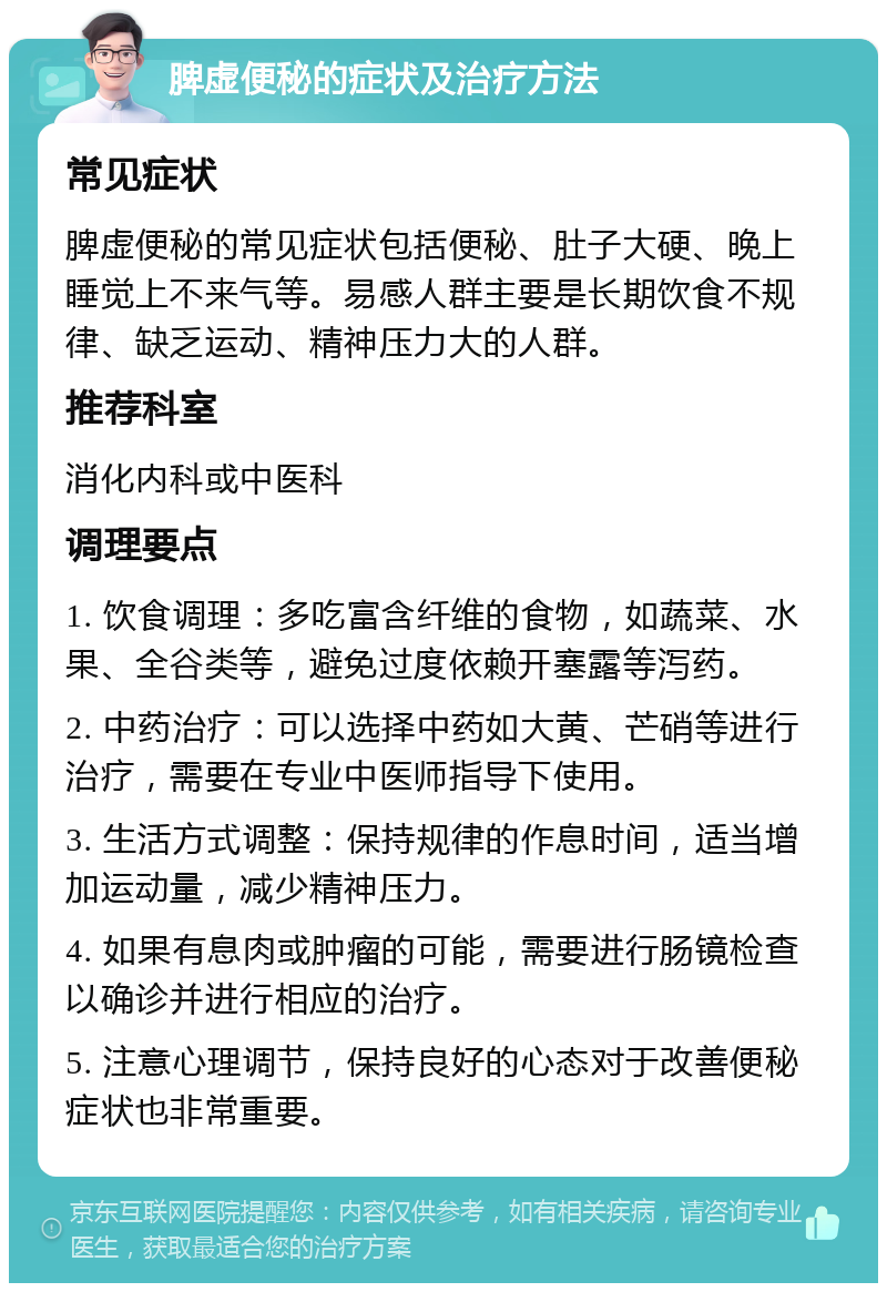 脾虚便秘的症状及治疗方法 常见症状 脾虚便秘的常见症状包括便秘、肚子大硬、晚上睡觉上不来气等。易感人群主要是长期饮食不规律、缺乏运动、精神压力大的人群。 推荐科室 消化内科或中医科 调理要点 1. 饮食调理：多吃富含纤维的食物，如蔬菜、水果、全谷类等，避免过度依赖开塞露等泻药。 2. 中药治疗：可以选择中药如大黄、芒硝等进行治疗，需要在专业中医师指导下使用。 3. 生活方式调整：保持规律的作息时间，适当增加运动量，减少精神压力。 4. 如果有息肉或肿瘤的可能，需要进行肠镜检查以确诊并进行相应的治疗。 5. 注意心理调节，保持良好的心态对于改善便秘症状也非常重要。