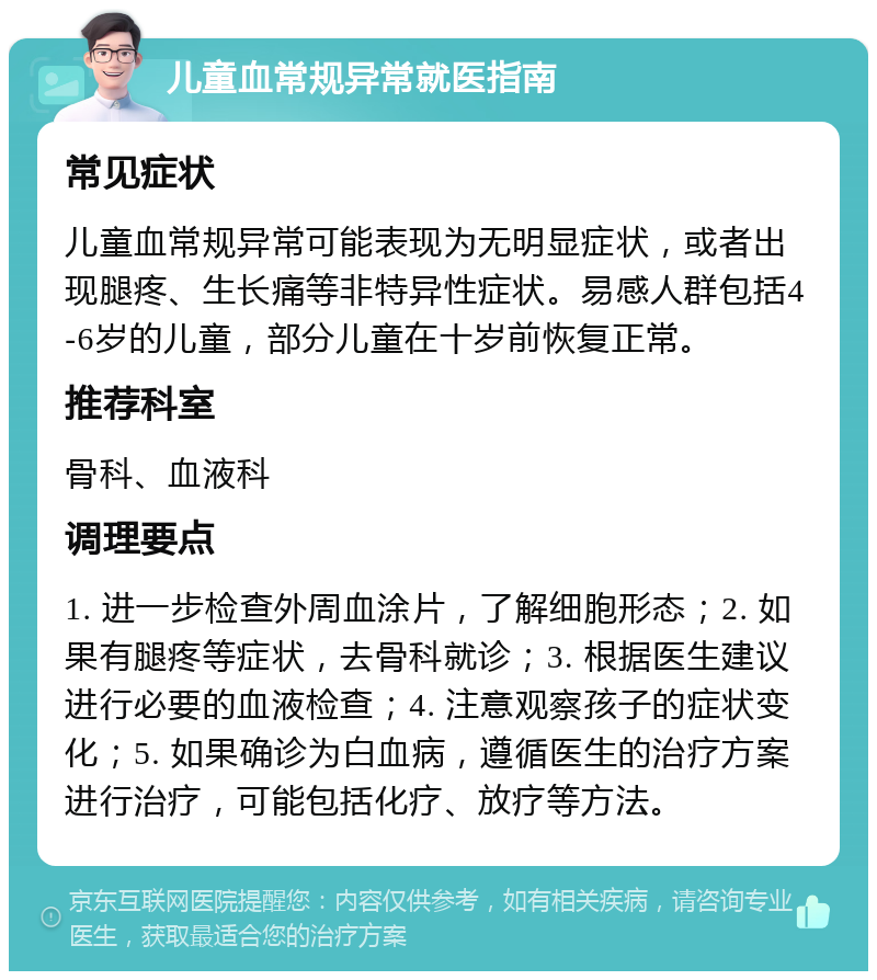 儿童血常规异常就医指南 常见症状 儿童血常规异常可能表现为无明显症状，或者出现腿疼、生长痛等非特异性症状。易感人群包括4-6岁的儿童，部分儿童在十岁前恢复正常。 推荐科室 骨科、血液科 调理要点 1. 进一步检查外周血涂片，了解细胞形态；2. 如果有腿疼等症状，去骨科就诊；3. 根据医生建议进行必要的血液检查；4. 注意观察孩子的症状变化；5. 如果确诊为白血病，遵循医生的治疗方案进行治疗，可能包括化疗、放疗等方法。