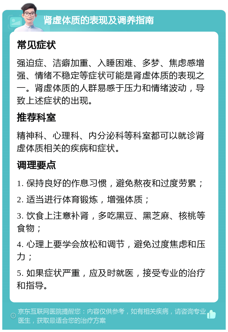 肾虚体质的表现及调养指南 常见症状 强迫症、洁癖加重、入睡困难、多梦、焦虑感增强、情绪不稳定等症状可能是肾虚体质的表现之一。肾虚体质的人群易感于压力和情绪波动，导致上述症状的出现。 推荐科室 精神科、心理科、内分泌科等科室都可以就诊肾虚体质相关的疾病和症状。 调理要点 1. 保持良好的作息习惯，避免熬夜和过度劳累； 2. 适当进行体育锻炼，增强体质； 3. 饮食上注意补肾，多吃黑豆、黑芝麻、核桃等食物； 4. 心理上要学会放松和调节，避免过度焦虑和压力； 5. 如果症状严重，应及时就医，接受专业的治疗和指导。