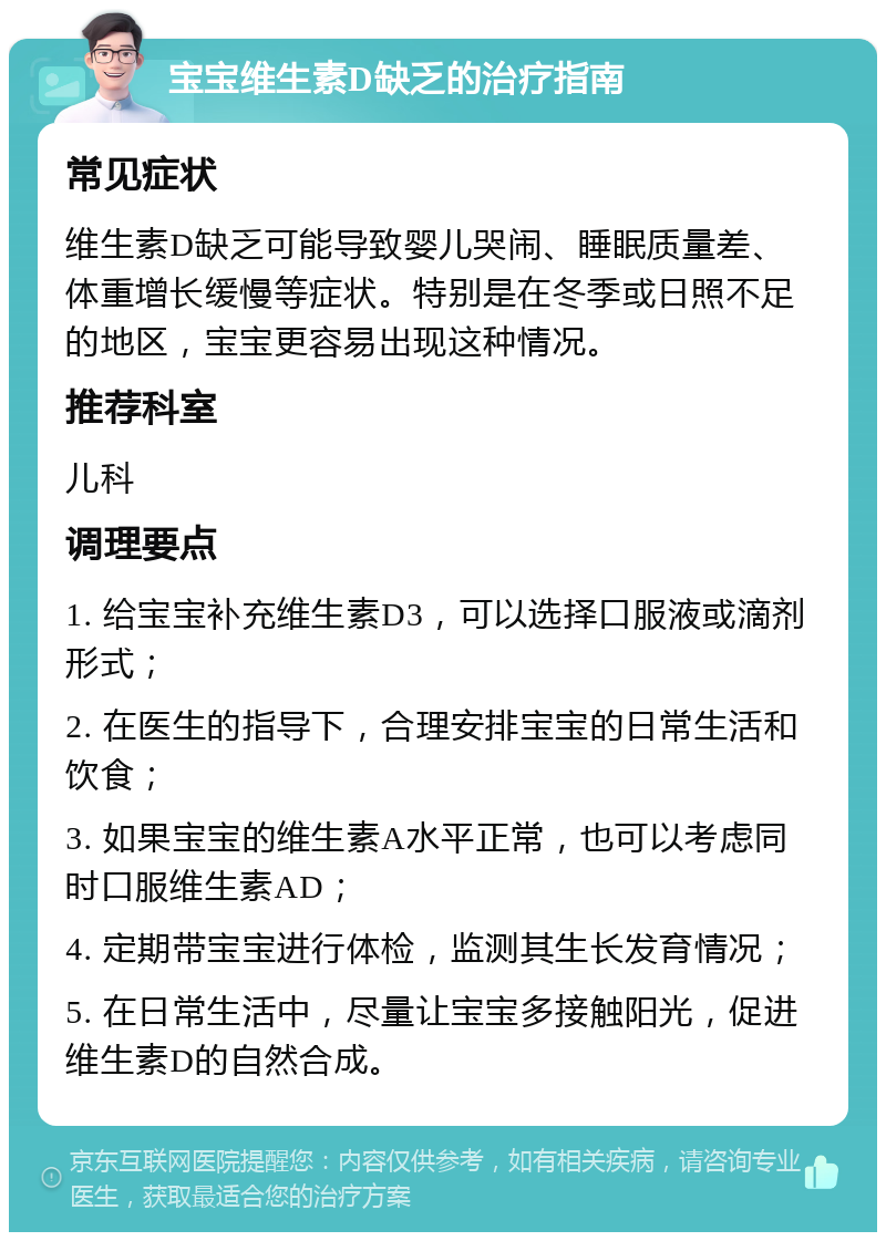 宝宝维生素D缺乏的治疗指南 常见症状 维生素D缺乏可能导致婴儿哭闹、睡眠质量差、体重增长缓慢等症状。特别是在冬季或日照不足的地区，宝宝更容易出现这种情况。 推荐科室 儿科 调理要点 1. 给宝宝补充维生素D3，可以选择口服液或滴剂形式； 2. 在医生的指导下，合理安排宝宝的日常生活和饮食； 3. 如果宝宝的维生素A水平正常，也可以考虑同时口服维生素AD； 4. 定期带宝宝进行体检，监测其生长发育情况； 5. 在日常生活中，尽量让宝宝多接触阳光，促进维生素D的自然合成。