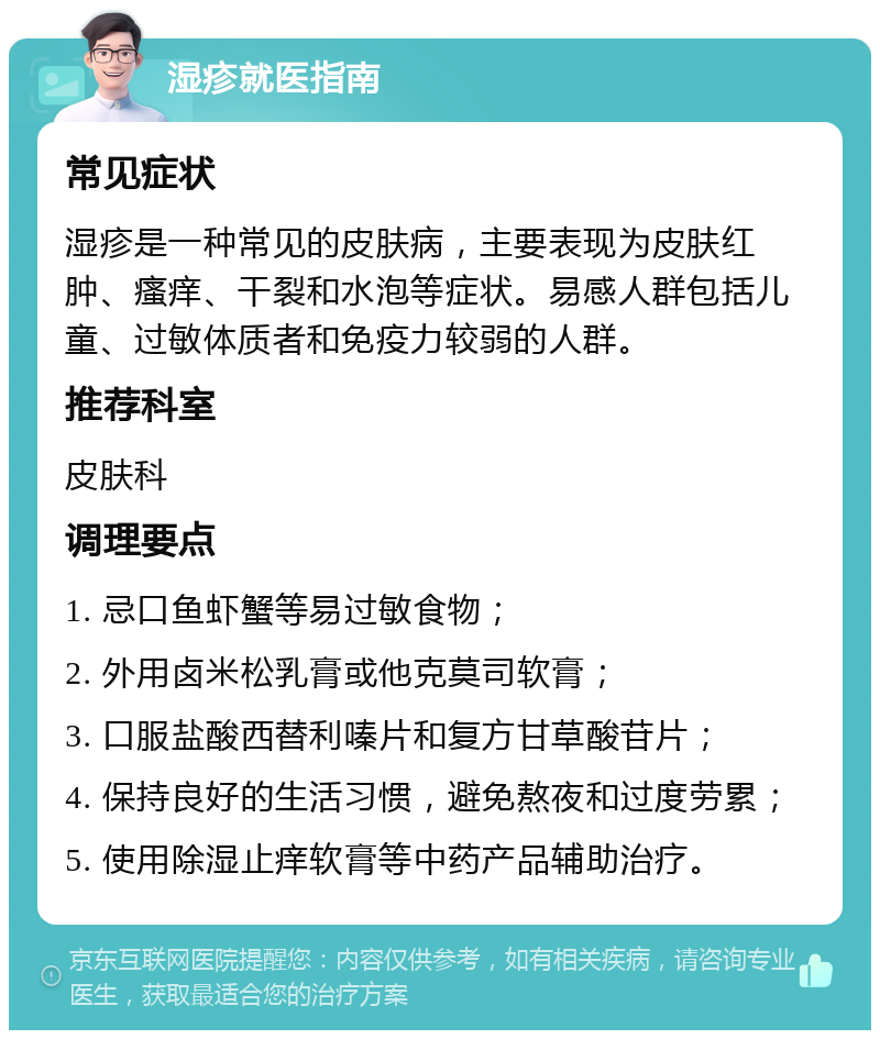 湿疹就医指南 常见症状 湿疹是一种常见的皮肤病，主要表现为皮肤红肿、瘙痒、干裂和水泡等症状。易感人群包括儿童、过敏体质者和免疫力较弱的人群。 推荐科室 皮肤科 调理要点 1. 忌口鱼虾蟹等易过敏食物； 2. 外用卤米松乳膏或他克莫司软膏； 3. 口服盐酸西替利嗪片和复方甘草酸苷片； 4. 保持良好的生活习惯，避免熬夜和过度劳累； 5. 使用除湿止痒软膏等中药产品辅助治疗。