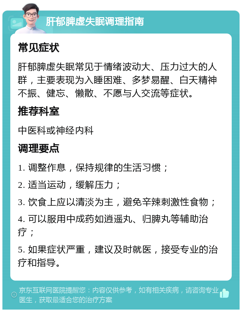 肝郁脾虚失眠调理指南 常见症状 肝郁脾虚失眠常见于情绪波动大、压力过大的人群，主要表现为入睡困难、多梦易醒、白天精神不振、健忘、懒散、不愿与人交流等症状。 推荐科室 中医科或神经内科 调理要点 1. 调整作息，保持规律的生活习惯； 2. 适当运动，缓解压力； 3. 饮食上应以清淡为主，避免辛辣刺激性食物； 4. 可以服用中成药如逍遥丸、归脾丸等辅助治疗； 5. 如果症状严重，建议及时就医，接受专业的治疗和指导。