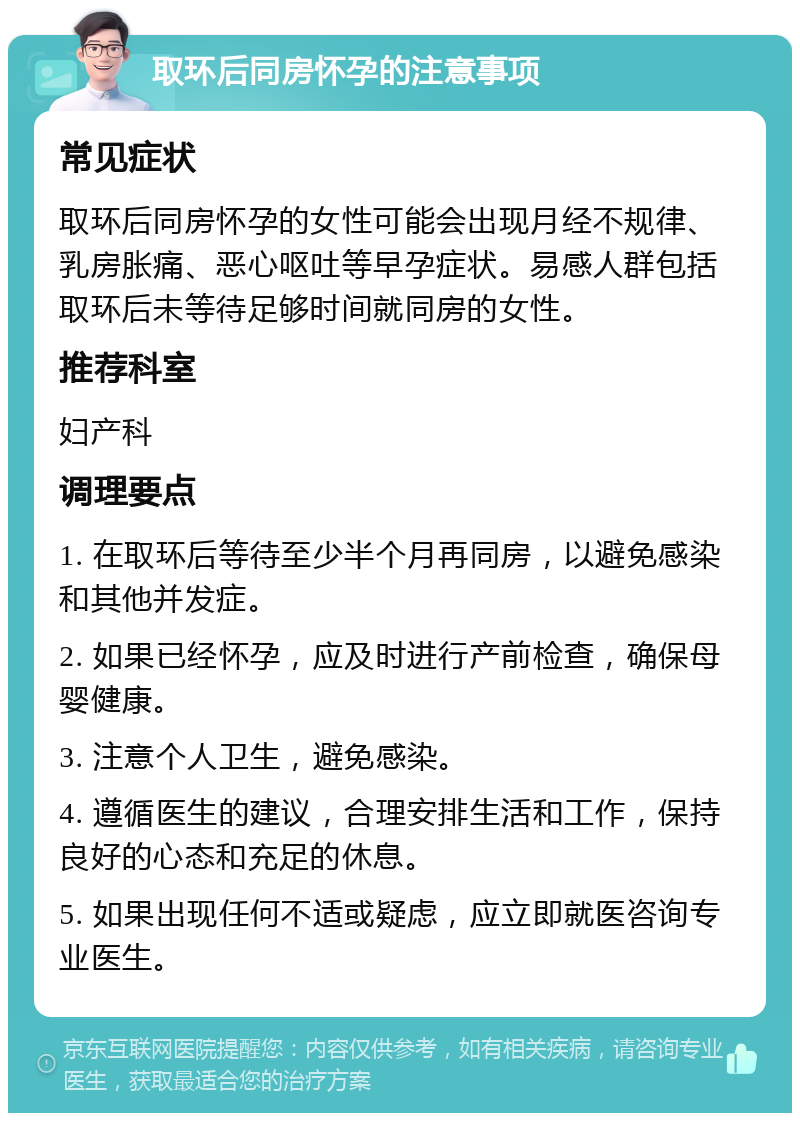 取环后同房怀孕的注意事项 常见症状 取环后同房怀孕的女性可能会出现月经不规律、乳房胀痛、恶心呕吐等早孕症状。易感人群包括取环后未等待足够时间就同房的女性。 推荐科室 妇产科 调理要点 1. 在取环后等待至少半个月再同房，以避免感染和其他并发症。 2. 如果已经怀孕，应及时进行产前检查，确保母婴健康。 3. 注意个人卫生，避免感染。 4. 遵循医生的建议，合理安排生活和工作，保持良好的心态和充足的休息。 5. 如果出现任何不适或疑虑，应立即就医咨询专业医生。