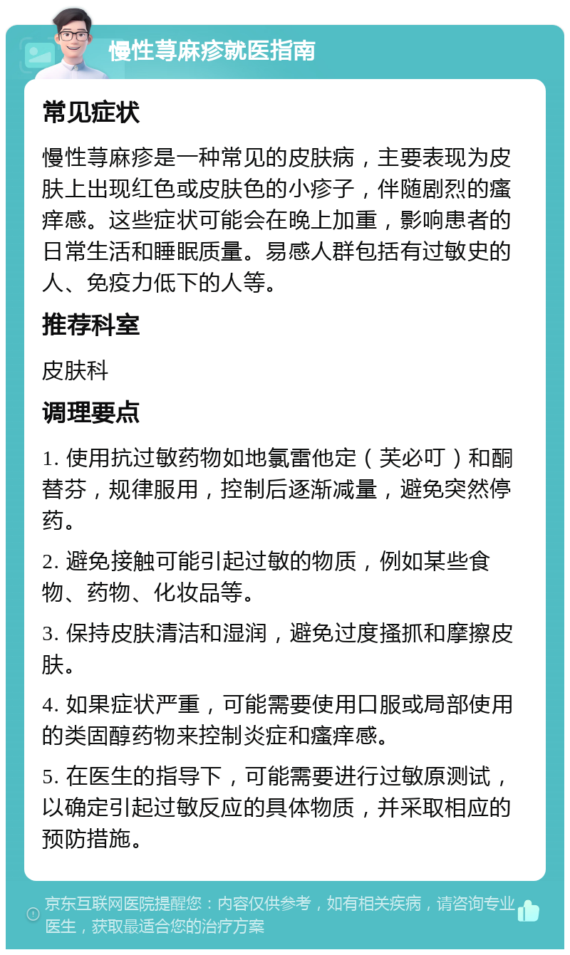 慢性荨麻疹就医指南 常见症状 慢性荨麻疹是一种常见的皮肤病，主要表现为皮肤上出现红色或皮肤色的小疹子，伴随剧烈的瘙痒感。这些症状可能会在晚上加重，影响患者的日常生活和睡眠质量。易感人群包括有过敏史的人、免疫力低下的人等。 推荐科室 皮肤科 调理要点 1. 使用抗过敏药物如地氯雷他定（芙必叮）和酮替芬，规律服用，控制后逐渐减量，避免突然停药。 2. 避免接触可能引起过敏的物质，例如某些食物、药物、化妆品等。 3. 保持皮肤清洁和湿润，避免过度搔抓和摩擦皮肤。 4. 如果症状严重，可能需要使用口服或局部使用的类固醇药物来控制炎症和瘙痒感。 5. 在医生的指导下，可能需要进行过敏原测试，以确定引起过敏反应的具体物质，并采取相应的预防措施。