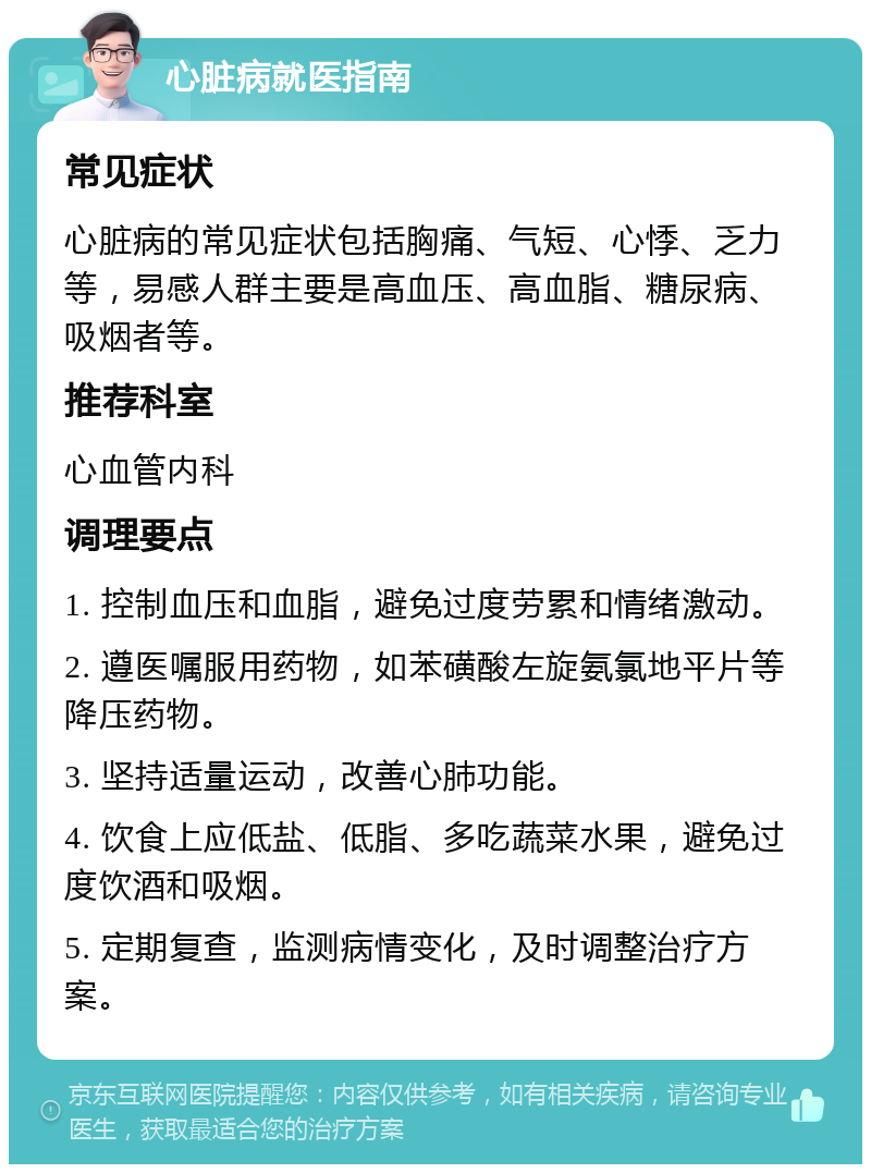 心脏病就医指南 常见症状 心脏病的常见症状包括胸痛、气短、心悸、乏力等，易感人群主要是高血压、高血脂、糖尿病、吸烟者等。 推荐科室 心血管内科 调理要点 1. 控制血压和血脂，避免过度劳累和情绪激动。 2. 遵医嘱服用药物，如苯磺酸左旋氨氯地平片等降压药物。 3. 坚持适量运动，改善心肺功能。 4. 饮食上应低盐、低脂、多吃蔬菜水果，避免过度饮酒和吸烟。 5. 定期复查，监测病情变化，及时调整治疗方案。