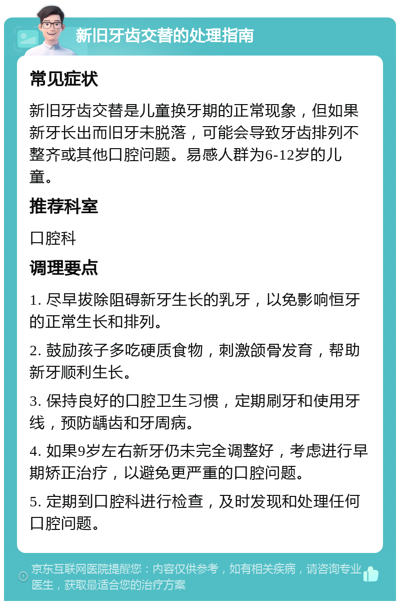 新旧牙齿交替的处理指南 常见症状 新旧牙齿交替是儿童换牙期的正常现象，但如果新牙长出而旧牙未脱落，可能会导致牙齿排列不整齐或其他口腔问题。易感人群为6-12岁的儿童。 推荐科室 口腔科 调理要点 1. 尽早拔除阻碍新牙生长的乳牙，以免影响恒牙的正常生长和排列。 2. 鼓励孩子多吃硬质食物，刺激颌骨发育，帮助新牙顺利生长。 3. 保持良好的口腔卫生习惯，定期刷牙和使用牙线，预防龋齿和牙周病。 4. 如果9岁左右新牙仍未完全调整好，考虑进行早期矫正治疗，以避免更严重的口腔问题。 5. 定期到口腔科进行检查，及时发现和处理任何口腔问题。