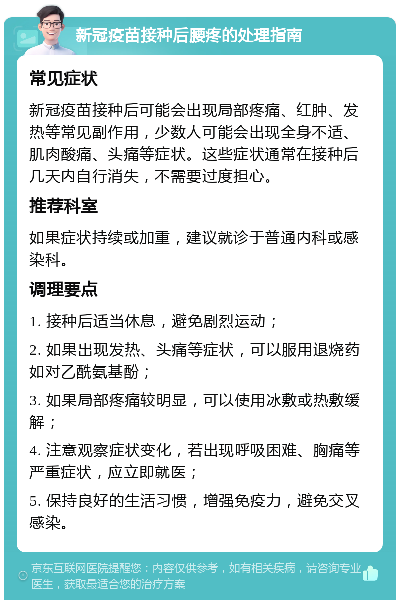 新冠疫苗接种后腰疼的处理指南 常见症状 新冠疫苗接种后可能会出现局部疼痛、红肿、发热等常见副作用，少数人可能会出现全身不适、肌肉酸痛、头痛等症状。这些症状通常在接种后几天内自行消失，不需要过度担心。 推荐科室 如果症状持续或加重，建议就诊于普通内科或感染科。 调理要点 1. 接种后适当休息，避免剧烈运动； 2. 如果出现发热、头痛等症状，可以服用退烧药如对乙酰氨基酚； 3. 如果局部疼痛较明显，可以使用冰敷或热敷缓解； 4. 注意观察症状变化，若出现呼吸困难、胸痛等严重症状，应立即就医； 5. 保持良好的生活习惯，增强免疫力，避免交叉感染。