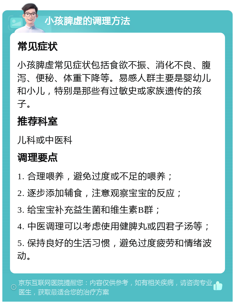 小孩脾虚的调理方法 常见症状 小孩脾虚常见症状包括食欲不振、消化不良、腹泻、便秘、体重下降等。易感人群主要是婴幼儿和小儿，特别是那些有过敏史或家族遗传的孩子。 推荐科室 儿科或中医科 调理要点 1. 合理喂养，避免过度或不足的喂养； 2. 逐步添加辅食，注意观察宝宝的反应； 3. 给宝宝补充益生菌和维生素B群； 4. 中医调理可以考虑使用健脾丸或四君子汤等； 5. 保持良好的生活习惯，避免过度疲劳和情绪波动。